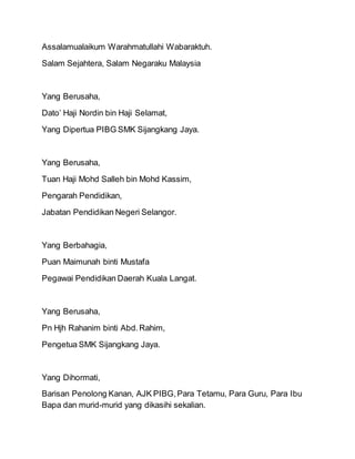 Assalamualaikum Warahmatullahi Wabaraktuh.
Salam Sejahtera, Salam Negaraku Malaysia
Yang Berusaha,
Dato’ Haji Nordin bin Haji Selamat,
Yang Dipertua PIBG SMK Sijangkang Jaya.
Yang Berusaha,
Tuan Haji Mohd Salleh bin Mohd Kassim,
Pengarah Pendidikan,
Jabatan Pendidikan Negeri Selangor.
Yang Berbahagia,
Puan Maimunah binti Mustafa
Pegawai Pendidikan Daerah Kuala Langat.
Yang Berusaha,
Pn Hjh Rahanim binti Abd.Rahim,
Pengetua SMK Sijangkang Jaya.
Yang Dihormati,
Barisan Penolong Kanan, AJK PIBG,Para Tetamu, Para Guru, Para Ibu
Bapa dan murid-murid yang dikasihi sekalian.
 