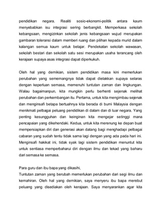 pendidikan negara. Realiti sosio-ekonomi-politik antara kaum
menyebabkan isu integrasi sering berbangkit. Memperkasa sekolah
kebangsaan, mengizinkan sekolah jenis kebangsaan wujud merupakan
gambaran toleransi dalam memberi ruang dan pilihan kepada murid dalam
kalangan semua kaum untuk belajar. Pendekatan sekolah wawasan,
sekolah bestari dan sekolah satu sesi merupakan usaha terancang oleh
kerajaan supaya asas integrasi dapat diperkukuh.
Oleh hal yang demikian, sistem pendidikan masa kini memerlukan
perubahan yang sememangnya tidak dapat dielakkan supaya selaras
dengan keperluan semasa, memenuhi tuntutan zaman dan lingkungan.
Walau bagaimanpun, kita mungkin perlu berhenti sejenak melihat
perubahan dan perkembangan itu. Pertama, untuk kita mengimbau sejenak
dan menginsafi betapa bertuahnya kita berada di bumi Malaysia dengan
menikmati pelbagai peluang pendidikan di dalam dan di luar negara. Yang
penting kesungguhan dan keinginan kita mengejar setinggi mana
pencapaian yang dikehendaki. Kedua, untuk kita merenung ke depan buat
mempersiapkan diri dan generasi akan datang bagi menghadapi pelbagai
cabaran yang sudah tentu tidak sama lagi dengan yang ada pada hari ini.
Menginsafi hakikat ini, tidak syak lagi sistem pendidikan menuntut kita
untuk sentiasa memperbaharui diri dengan ilmu dan tekad yang baharu
dari semasa ke semasa.
Para guru dan ibu bapa yang dikasihi,
Tuntutan zaman yang berubah memerlukan perubahan dari segi ilmu dan
kemahiran. Oleh hal yang demikian, saya menyeru ibu bapa merebut
peluang yang disediakan oleh kerajaan. Saya menyarankan agar kita
 