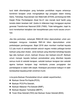turut telah dibentangkan yang berkaitan pendidikan negara antaranya
komitmen kerajaan untuk menganjakkan lagi pengajian dalam bidang
Sains, Teknologi, Kejuruteraan dan Matematik (STEM), pembangunan Bilik
Darjah Pintar Pembelajaran Abad Ke-21 dan menaik taraf fasiliti yang
berada dalam keadaan daif. Usaha ini dilakukan bagi menggapai aspirasi
generasi Transformasi Nasional 2050 (TN50). Tidak ketinggalan, bajet itu
turut menekankan kebajikan dan kesejahteraan para murid secara umum-
nya.
.
Jika kita perincikan, sebanyak RM44.49 bilion diperuntukkan untuk per-
belanjaan mengurus manakala RM1.44 bilion diperuntukkan untuk
perbelanjaan pembangunan. Bajet 2018 akan memberi manfaat kepada
5.2 juta murid di sekolah-sekolah seluruh negara melalui pelbagai bentuk
bantuan yang akan disalur. Jenis bantuan yang diberikan terbahagi kepada
tiga iaitu bantuan umum, bantuan khusus dan bantuan one-off. Bantuan
umum merujuk kepada bantuan persekolahan yang diberikan kepada
semua murid di sekolah kerajaan, sekolah bantuan kerajaan dan sekolah
agama bantuan kerajaan bagi membantu proses pengajaran dan
pembelajaran di dalam bilik darjah. Ketetapan peruntukan kategori ini ialah
berdasarkan kepada jumlah enrolmen murid.
Lima jenis Bantuan Persekolahan Umum adalah sepertiberikut ;
 Bantuan Geran Per Kapita (PCG),
 Bantuan PCG Pra Sekolah,
 Bantuan Makanan Pra Sekolah (BMP),
 Bantuan Bayaran Tambahan (BBTP),
 Yuran Khas Sekolah (YKS) dan Bantuan Sukan Sekolah (BSS).
 