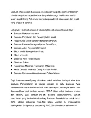 Bantuan khusus ialah bantuan persekolahan yang diberikan berdasarkan
kriteria kelayakan sepertiberasal daripada keluarga miskin atau miskin
tegar, murid Orang Asli, murid cemerlang akademik atau sukan dan murid
yang tinggal di asrama.
Sebanyak 12 jenis bantuan di bawah kategori bantuan khusus ialah ;
 Bantuan Makanan Asrama;
 Bantuan Perjalanan dan Pengangkutan Murid;
 Projek Khas Murid Sekolah Berasrama Penuh;
 Bantuan Pakaian Seragam Badan Beruniform;
 Bantuan Jaket Keselamatan Murid;
 Elaun Murid Berkeperluan Khas;
 Elaun universti;
 Biasiswa Kecil Persekutuan;
 Biasiswa Sukan;
 Rancangan Makanan Tambahan 1Malaysia;
 Kelas Dewasa Ibu Bapa Orang Asli dan Penan.
 Bantuan Kumpulan Wang Amanah Pelajar Miskin.
Bagi bantuan one-off yang diberikan sekali setahun, terdapat dua jenis
Bantuan Persekolahan di bawah kategori ini iaitu Bantuan Awal
Persekolahan dan Bantuan Baucar Buku 1Malaysia. Sebanyak RM962 juta
diperuntukkan bagi bantuan umum, RM1.7 bilion untuk bantuan khusus
dan RM372 juta bantuan one-off. Secara keseluruhannya, jumlah
peruntukan yang telah diluluskan bagi Bantuan Persekolahan untuk tahun
2018 adalah sebanyak RM3.103 bilion. Jumlah itu mencatatkan
peningkatan 1.42 peratus berbanding RM3.059 bilion tahun sebelum ini.
 
