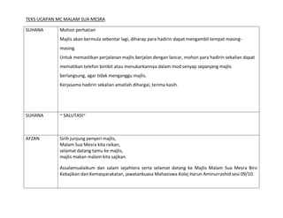 TEKS UCAPAN MC MALAM SUA MESRA

SUHANA      Mohon perhatian
            Majlis akan bermula sebentar lagi, diharap para hadirin dapat mengambil tempat masing-
            masing.
            Untuk memastikan perjalanan majlis berjalan dengan lancar, mohon para hadirin sekalian dapat
            mematikan telefon bimbit atau menukarkannya dalam mod senyap sepanjang majlis
            berlangsung, agar tidak menganggu majlis.
            Kerjasama hadirin sekalian amatlah dihargai, terima kasih.




SUHANA      ~ SALUTASI~



AFZAN       Sirih junjung penyeri majlis,
            Malam Sua Mesra kita raikan,
            selamat datang tamu ke majlis,
            majlis makan malam kita sajikan.

            Assalamualaikum dan salam sejahtera serta selamat datang ke Majlis Malam Sua Mesra Biro
            Kebajikan dan Kemasyarakatan, jawatankuasa Mahasiswa Kolej Harun Aminurrashid sesi 09/10.
 