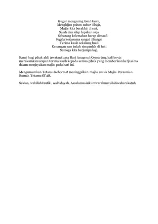 Gugur menguning buah kuini, 
Menghijau pohon subur dibaja, 
Majlis kita berakhir di sini, 
Salah dan silap lupakan saja 
Sebarang kelemahan harap dimaafi 
Segala kerjasama sangat dihargai 
Terima kasih sekalung budi 
Kenangan nan indah simpanlah di hati 
Semoga kita berjumpa lagi. 
Kami bagi pihak ahli jawatankuasa Hari Anugerah Cemerlang kali ke-51 
merakamkan ucapan terima kasih kepada semua pihak yang memberikan kerjasama 
dalam menjayakan majlis pada hari ini. 
Mengumumkan Tetamu Kehormat meninggalkan majlis untuk Majlis Perasmian 
Rumah Tetamu STAR. 
Sekian, wabillahitaufik, walhidayah. Assalamualaikumwarahmatullahiwabarakatuh 

