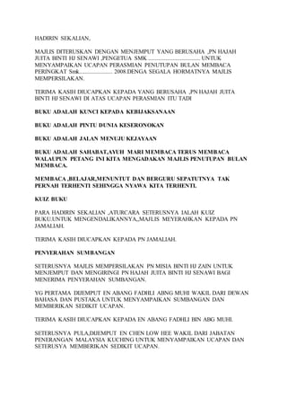 HADIRIN SEKALIAN, 
MAJLIS DITERUSKAN DENGAN MENJEMPUT YANG BERUSAHA ,PN HAJAH 
JUITA BINTI HJ SENAWI ,PENGETUA SMK .................................... UNTUK 
MENYAMPAIKAN UCAPAN PERASMIAN PENUTUPAN BULAN MEMBACA 
PERINGKAT Smk....................... 2008.DENGA SEGALA HORMATNYA MAJLIS 
MEMPERSILAKAN. 
TERIMA KASIH DIUCAPKAN KEPADA YANG BERUSAHA ,PN HAJAH JUITA 
BINTI HJ SENAWI DI ATAS UCAPAN PERASMIAN ITU TADI 
BUKU ADALAH KUNCI KEPADA KEBIJAKSANAAN 
BUKU ADALAH PINTU DUNIA KESERONOKAN 
BUKU ADALAH JALAN MENUJU KEJAYAAN 
BUKU ADALAH SAHABAT,AYUH MARI MEMBACA TERUS MEMBACA 
WALAUPUN PETANG INI KITA MENGADAKAN MAJLIS PENUTUPAN BULAN 
MEMBACA. 
MEMBACA ,BELAJAR,MENUNTUT DAN BERGURU SEPATUTNYA TAK 
PERNAH TERHENTI SEHINGGA NYAWA KITA TERHENTI. 
KUIZ BUKU 
PARA HADIRIN SEKALIAN ,ATURCARA SETERUSNYA IALAH KUIZ 
BUKU.UNTUK MENGENDALIKANNYA,,MAJLIS MEYERAHKAN KEPADA PN 
JAMALIAH. 
TERIMA KASIH DIUCAPKAN KEPADA PN JAMALIAH. 
PENYERAHAN SUMBANGAN 
SETERUSNYA MAJLIS MEMPERSILAKAN PN MISIA BINTI HJ ZAIN UNTUK 
MENJEMPUT DAN MENGIRINGI PN HAJAH JUITA BINTI HJ SENAWI BAGI 
MENERIMA PENYERAHAN SUMBANGAN. 
YG PERTAMA DIJEMPUT EN ABANG FADHLI ABNG MUHI WAKIL DARI DEWAN 
BAHASA DAN PUSTAKA UNTUK MENYAMPAIKAN SUMBANGAN DAN 
MEMBERIKAN SEDIKIT UCAPAN. 
TERIMA KASIH DIUCAPKAN KEPADA EN ABANG FADHLI BIN ABG MUHI. 
SETERUSNYA PULA,DIJEMPUT EN CHEN LOW HEE WAKIL DARI JABATAN 
PENERANGAN MALAYSIA KUCHING UNTUK MENYAMPAIKAN UCAPAN DAN 
SETERUSYA MEMBERIKAN SEDIKIT UCAPAN. 
 