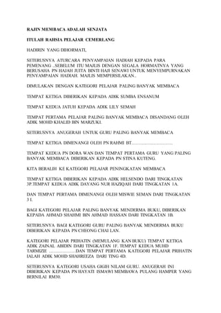 RAJIN MEMBACA ADALAH SENJATA 
ITULAH RAHSIA PELAJAR CEMERLANG 
HADIRIN YANG DIHORMATI, 
SETERUSNYA ATURCARA PENYAMPAIAN HADIAH KEPADA PARA 
PEMENANG ..SEBELUM ITU MAJLIS DENGAN SEGALA HORMATNYA YANG 
BERUSAHA PN HAJAH JUITA BINTI HAJI SENAWI UNTUK MENYEMPURNAKAN 
PENYAMPAIAN HADIAH. MAJLIS MEMPERSILAKAN.. 
DIMULAKAN DENGAN KATEGORI PELAJAR PALING BANYAK MEMBACA 
TEMPAT KETIGA DIBERIKAN KEPADA ADIK SUMBA ENSANUM 
TEMPAT KEDUA JATUH KEPADA ADIK LILY SEMAH 
TEMPAT PERTAMA PELAJAR PALING BANYAK MEMBACA DISANDANG OLEH 
ADIK MOHD KHALID BIN MARZUKI. 
SETERUSNYA ANUGERAH UNTUK GURU PALING BANYAK MEMBACA 
TEMPAT KETIGA DIMENANGI OLEH PN RAHMI BT………………………. 
TEMPAT KEDUA PN DORA WAN DAN TEMPAT PERTAMA GURU YANG PALING 
BANYAK MEMBACA DIBERIKAN KEPADA PN STINA KUTENG. 
KITA BERALIH KE KATEGORI PELAJAR PENINGKATAN MEMBACA 
TEMPAT KETIGA DIBERIKAN KEPADA ADIK HELSENDO DARI TINGKATAN 
3P.TEMPAT KEDUA ADIK DAYANG NUR HAZIQAH DARI TINGKATAN 1A. 
DAN TEMPAT PERTAMA DIMENANGI OLEH MISWIE SEMAN DARI TINGKATAN 
3 I. 
BAGI KATEGORI PELAJAR PALING BANYAK MENDERMA BUKU, DIBERIKAN 
KEPADA AHMAD SHAHMI BIN AHMAD HASSAN DARI TINGKATAN 1B. 
SETERUSNYA BAGI KATEGORI GURU PALING BANYAK MENDERMA BUKU 
DIBERIKAN KEPADA PN CHEONG CHAI LAN. 
KATEGORI PELAJAR PRIHATIN (MEMULANG KAN BUKU) TEMPAT KETIGA 
ADIK ZAINAL ABIDIN DARI TINGKATAN 1F. TEMPAT KEDUA MUHD 
TARMIZIE ………………DAN TEMPAT PERTAMA KATEGORI PELAJAR PRIHATIN 
IALAH ADIK MOHD SHAHREEZA DARI TING 4D. 
SETERUSNYA KATEGORI USAHA GIGIH NILAM GURU. ANUGERAH INI 
DIBERIKAN KEPADA PN HAYATI ISMAWI MEMBAWA PULANG HAMPER YANG 
BERNILAI RM30. 
 