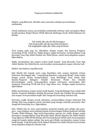 Tanpa persembahan multimedia 
Hadirin yang dihormati, Marilah sama-sama kita saksikan persembahana 
multimedia. 
Untuk makluman semua, persembahan mult imedia sebentar tadi, merupakan ilham 
kreatif pasukan Briged Bestari STAR dibawah bimbingan Encik Abdul Rahman bin 
Rashid. 
Tak molek, jika ada alu tida lesungnya 
Tak berguna jika ada dayung tiada perahunya 
Tak lengkaplah majlis jika tiada yang berbicara 
Tirai ucapan pada pagi ini, dimulakan dengan ucapan dan laporan Pengetua 
Cemerlang STAR. Untuk itu, Majlis dengan segala hormatnya mempersilakan Yang 
Berusaha Tuan Haji Abdul Hashim bin Abdul Karim, untuk menyampaikan ucapan. 
Dipersilakan. 
Majlis merakamkan dan ucapan terima kasih kepada Yang Berusaha Tuan Haji 
Abdul Hashim bin Abdul Karim, atas kesudian menyampaikan ucapan sebentar tadi. 
Hadirin dan hadirat yang dihormati, 
Kini tibalah kita kepada acara yang dinantikan iaitu ucapan daripada tetamu 
kehormat. Bertonggak adat, “yang datang disambut, yang pergi diringi”, maka majlis 
dengan penuh takzim mempersilakan Yang Berbahagia Puan Ashah binti 
Samah, Pengarah Bahagian Sekolah Berasrama Penuh dan Sekolah 
Kecemerlangan untuk menyampaikan ucapan seterusnya merasmikan Hari 
Anugerah Cemerlang STAR kali ke-51 bagi tahun 2011. Dengan segala hormatnya 
dipersilakan. 
Majlis merakamkan ucapan terima kasih kepada Yang Berbahagia Puan Ashah binti 
Samah, Pengarah Bahagian Sekolah Berasrama Penuh dan Sekolah Kecemerlangan 
atas ucapan serta perasmian majlis Hari Anugerah Cemerlang sebentar tadi. 
Setrusnya majlis dengan penuh takzimnya mempersilakan tetamu kehormat kita 
diiringi oleh tuan pengetua untuk memukul gong sebagai simbolik perasmian Hari 
Anugerah Cemerlang 2011. Dipersilakan. 
Kini, t ibalah kita ke acara penyampaian anugerah kepada para pelajar dan guru-guru 
yang telahpun menyumbang kepada kecemerlangan bidang akademik Sekolah 
Tuanku Abdul Rahman. Bagi menyempurnakan upacara ini, majlis dengan segala 
hormatnya mempersilakan Yang Berusaha Encik Ahmad Hamdan bin Abdul Hamid, 
Yang Dipertua PIBG STAR diiringi oleh Penolong Kanan HEM untuk menyampaikan 
anugerah kepada pelajar-pelajar dan guru-guru Majlis merakamkan ucapan terima 
kasih kepada Yang Berusaha Encik Ahmad Hamdan bin Abdul Hamid atas kesudian 
menyampaikan anugerah sebentar tadi. 
 