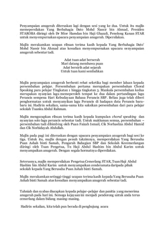 Penyampaian anugerah diteruskan lagi dengan sesi yang ke dua. Untuk itu majlis 
memepersilakan Yang Berbahagia Dato Mohd Nassir bin Ahmad, Presiden 
STAROBA diiringi oleh Dr Mior Hamdan bin Haji Ghazali, Penolong Kanan STAR 
untuk menyempurnakan upacara penyampaian anugerah. Dipersilakan. 
Majlis merakamkan ucapan ribuan terima kasih kepada Yang Berbahagia Dato’ 
Mohd Nassir bin Ahmad atas kesudian menyempurnakan upacara oenyampaian 
anugerah sebentar tadi. 
Adat tuan adat berserah 
Mari datang membawa puan 
Adat bersirih adat sejarah 
Untuk tuan kami sembahkan 
Majlis penyampaian anugerah berhenti rehat seketika bagi member laluan kepada 
persembahan pelajar. Persembahan pertama merupakan persembahan Choral 
Speaking para pelajar Tingkatan 1 hingga tingkatan 3. Mankala persembahan kedua 
merupakan nyanyian lagu memeperoleh tempat ke dua dalam pertandingan lagu 
Perancis sempena Hari Kebudayaan Bahasa Perancis SBP. Beliau juga telah diberi 
penghormatan untuk menyanyikan lagu Perancis di hadapan duta Perancis baru-baru 
ini. Hadirin sekalian, sama-sama kita saksikan persembahan dari para pelajar 
sekolah Tuanku Abdul Rahman. 
Majlis mengucapkan ribuan terima kasih kepada kumpulan choral speaking dan 
nyanyian solo lagu perancis sebentar tadi. Untuk makluman semua, persembahan – 
persembahan tadi dibimbing oleh Puan Faizah Ismail, Cik Norhasliza Abdul Hamid 
dan Cik Norhidayah Abdullah. 
Majlis pada pagi ini diteruskan dengan upacara penyampaian anugerah bagi sesi ke 
tiga. Untuk itu, majlis dengan penuh takzimnya, mempersilakan Yang Berusaha 
Puan Ashah binti Samah, Pengarah Bahagian SBP dan Sekolah Kecemerlangan 
diiringi oleh Tuan Pengetua, Tn Haji Abdul Hashim bin Abdul Karim untuk 
menyampaikan anugerah. Dengan segala hormatnya dipersilakan. 
Seterusnya, majlis mempersilakan Pengetua Cemerlang STAR, Tuan Haji Abdul 
Hashim bin Abdul Karim untuk menyampaikan cenderamata daripada pihak 
sekolah kepada Yang Berusaha Puan Ashah binti Samah. 
Majlis merakamkan setinggi-tinggi ucapan terima kasih kepada Yang Berusaha Puan 
Ashah binti Samah atas kesudian menyampaikan anugerah sebentar tadi. 
Tahniah dan syabas diucapkan kepada pelajar-pelajar dan panitia yang menerima 
anugerah pada hari ini. Semoga kejayaan ini menjadi pendorong untuk anda terus 
cemerlang dalam bidang masing-masing. 
Hadirin sekalian, kita telah pun berada di penghujung acara 
 