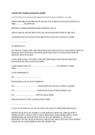 contoh teks ucapan pengacara majlis
UCAPAN PENGACARA MAJLIS PERASMIAN PENUTUPAN BULAN MEMBACA smk 2008.

MENGUMUMKAN KETIBAAN PN HAJAH JUITA BINTI HJ SENAWI PENGETUA
SMK ................ KE DEWAN.

BISSMILLAHIRRAHMANIRAHIM PEMBUKA KATA

ASSALAMUALAIKUM WBT DAN SALAM SEJAHTERA PEMULA BICARA

YG BERUSAHA PN HAJAH JUITA BINTI HAJI SENAWI ,PENGETUA SMK

....................................

YG BERUSAHA

EN ABANG FADHLI BIN ABG MUHI PEGAWAI KHAS KETUA PENGARAH DEWAN
BAHASA DAN PUSTAKA KUCHING,MEWAKILI KETUA PENGARAH DEWAN
BAHASA DAN PUSTAKA.

YANG BERUSAHA, EN CHEN LOW HEE MEWAKILI PENGARAH JABATAN
PENERANGAN MALAYSIA KUCHING.

YANG BERUSAHA TN .....................................................YG DIPERTUA PIBG
SMK ............................,

YANG DIHORMATI

PN..........................................................

PENOLONG KANAN PENTADBIRAN

EN ................................................ PENOLONG KANAN HAL EHWAL MURID,

TN ...............................................,PENOLONG KANAN KO-KURIKULUM..

EN .............................................PENYELARAS PKBP

RAKAN-RAKAN GURU ,KAKITANGAN SMK

...........................................

TUAN-TUAN DAN PUAN- PUAN PARA PELAJAR YG DIKASIHI SEKALIAN…

BERSYUKUR KITA KE HADRAT ILAHI KERANA DENGAN LIMPAH SERTA
PERKENANNYA MAKA DAPAT KITA BERSAMA-SAMA BERKUMPUL BAGI
MEMERIAHKAH MAJLIS PENUTUPAN BULAN MEMBACA. DENGAN
KESEMPATAN INI, MAJLIS MENGUCAPKAN SELAMAT DATANG DANTERIMA
KASIH DI ATAS KEHADIRAN DIF-DIF JJEMPUTAN..
 