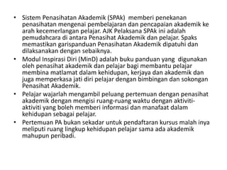 • Sistem Penasihatan Akademik (SPAk) memberi penekanan
penasihatan mengenai pembelajaran dan pencapaian akademik ke
arah kecemerlangan pelajar. AJK Pelaksana SPAk ini adalah
pemudahcara di antara Penasihat Akademik dan pelajar. Spaks
memastikan garispanduan Penasihatan Akademik dipatuhi dan
dilaksanakan dengan sebaiknya.
• Modul Inspirasi Diri (MinD) adalah buku panduan yang digunakan
oleh penasihat akademik dan pelajar bagi membantu pelajar
membina matlamat dalam kehidupan, kerjaya dan akademik dan
juga memperkasa jati diri pelajar dengan bimbingan dan sokongan
Penasihat Akademik.
• Pelajar wajarlah mengambil peluang pertemuan dengan penasihat
akademik dengan mengisi ruang-ruang waktu dengan aktiviti-
aktiviti yang boleh memberi informasi dan manafaat dalam
kehidupan sebagai pelajar.
• Pertemuan PA bukan sekadar untuk pendaftaran kursus malah inya
meliputi ruang lingkup kehidupan pelajar sama ada akademik
mahupun peribadi.
 