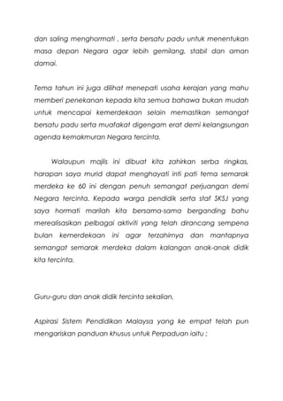 dan saling menghormati , serta bersatu padu untuk menentukan
masa depan Negara agar lebih gemilang, stabil dan aman
damai.
Tema tahun ini juga dilihat menepati usaha kerajan yang mahu
memberi penekanan kepada kita semua bahawa bukan mudah
untuk mencapai kemerdekaan selain memastikan semangat
bersatu padu serta muafakat digengam erat demi kelangsungan
agenda kemakmuran Negara tercinta.
Walaupun majlis ini dibuat kita zahirkan serba ringkas,
harapan saya murid dapat menghayati inti pati tema semarak
merdeka ke 60 ini dengan penuh semangat perjuangan demi
Negara tercinta. Kepada warga pendidik serta staf SKSJ yang
saya hormati marilah kita bersama-sama berganding bahu
merealisasikan pelbagai aktiviti yang telah dirancang sempena
bulan kemerdekaan ini agar terzahirnya dan mantapnya
semangat semarak merdeka dalam kalangan anak-anak didik
kita tercinta.
Guru-guru dan anak didik tercinta sekalian,
Aspirasi Sistem Pendidikan Malaysa yang ke empat telah pun
mengariskan panduan khusus untuk Perpaduan iaitu ;
 