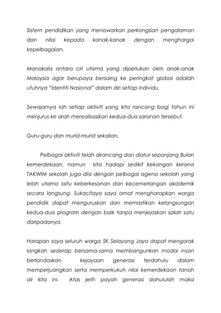 Sistem pendidikan yang menawarkan perkongsian pengalaman
dan nilai kepada kanak-kanak dengan menghargai
kepelbagaian.
Manakala antara ciri utama yang diperlukan oleh anak-anak
Malaysia agar berupaya bersaing ke peringkat global adalah
utuhnya “Identiti Nasional” dalam diri setiap individu.
Sewajarnya lah setiap aktiviti yang kita rancang bagi tahun ini
menjurus ke arah merealisasikan kedua-dua saranan tersebut.
Guru-guru dan murid-murid sekalian,
Pelbagai aktiviti telah dirancang dan diatur sepanjang Bulan
kemerdekaan, namun kita hadapi sedikit kekangan kerana
TAKWIM sekolah juga diisi dengan pelbagai agena sekolah yang
lebih utama iaitu keberkesanan dan kecemerlangan akademik
secara langsung. Sukacitaya saya amat mengharapkan warga
pendidik dapat menguruskan dan memastikan kelangsungan
kedua-dua program dengan baik tanpa menjejaskan salah satu
daripadanya.
Harapan saya seluruh warga SK Selayang Jaya dapat mengorak
langkah sederap bersama-sama membangunkan modal insan
berlandaskan kejayaan generasi terdahulu dalam
memperjuangkan serta memperkukuh nilai kemerdekaan tanah
air kita ini. Atas jerih payah generasi dahululah maka
 