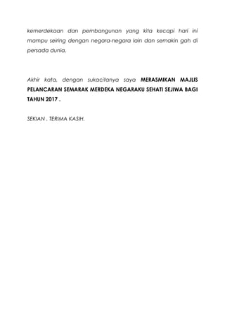 kemerdekaan dan pembangunan yang kita kecapi hari ini
mampu seiring dengan negara-negara lain dan semakin gah di
persada dunia.
Akhir kata, dengan sukacitanya saya MERASMIKAN MAJLIS
PELANCARAN SEMARAK MERDEKA NEGARAKU SEHATI SEJIWA BAGI
TAHUN 2017 .
SEKIAN . TERIMA KASIH.
 