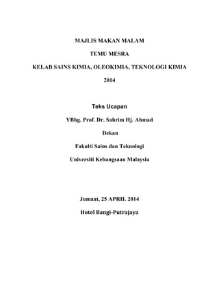 MAJLIS MAKAN MALAM
TEMU MESRA
KELAB SAINS KIMIA, OLEOKIMIA, TEKNOLOGI KIMIA
2014
Teks Ucapan
YBhg. Prof. Dr. Sahrim Hj. Ahmad
Dekan
Fakulti Sains dan Teknologi
Universiti Kebangsaan Malaysia
Jumaat, 25 APRIL 2014
Hotel Bangi-Putrajaya
 