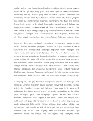 Langkah primer yang harus diambil ialah mengadakan aktiviti gotong-royong.
Melalui aktiviti gotong-royong, jiran dapat berkumpul dan bekerjasama sambil
berbincang tentang aktiviti yang akan dilakukan. Apabila berkumpul dan
berbincang, mereka akan dapat berkenal-kenalan antara satu dengan yang lain
yang sekali gus membolehkan seseorang itu mengenal hati budi jiran mereka
dengan lebih dekat. Hal ini dapat digambarkan melalui pepatah Melayu yang
mengatakan bahawa “tak kenal maka tak cinta”. Sebagai contoh, aktiviti yang
boleh diadakan secara bergotong-royong ialah membersihkan kawasan taman,
menyediakan hidangan untuk kenduri-kendara, dan sebagainya. Melalui cara
ini, kita dapat menjalinkan dan meningkatkan hubungan sesama jiran.
Selain itu, kita juga hendaklah mengadakan majlis-majlis rumah terbuka
semasa sesuatu sambutan perayaan. Amalan ini dapat membentuk ikatan
silaturahim dan memperkukuh semangat kejiranan dalam kalangan jiran
setempat. Melalui acara rumah terbuka, jiran dapat bertanya khabar dan
bercerita tentang pengalaman dengan lebih dekat. Seterusnya, melalui majlis
rumah terbuka ini, semua ahli dalam masyarakat berpeluang untuk berkumpul
dan berbincang sambil menikmati juadah yang disediakan oleh tuan rumah.
Sebagai contoh, semasa perayaan Hari Raya Aidilfitri, Tahun Baharu Cina,
Krismas, Deepavali, dan sebagainya majlis-majlis rumah terbuka hendaklah
dijadikan acara tahunan. Tegasnya, majlis rumah terbuka mampu mendekatkan
ahli masyarakat untuk bertemu muka dan berkenalan dengan lebih erat lagi.
Di samping itu, kita juga hendaklah mengadakan aktiviti Hari Keluarga untuk
memupuk semangat kejiranan dalam kalangan masyarakat setempat. Semasa
aktiviti ini diadakan, semua ahli keluarga jiran akan turut serta untuk
melibatkan diri dalam aktiviti seperti berkayak, memasukkan air ke dalam
botol, terompah gajah, dan sebagainya. Apabila aktiviti Hari Keluarga
diadakan, kemesraan akan terjalin bukan sahaja antara ibu dengan bapa,
malah anak-anak juga. Aktiviti seperti ini hendaklah diadakan di padang bola
sepak, gelanggang bola tampar, taman rekreasi, atau padang sekolah yang
berhampiran. Jadi, melalui aktiviti ini, hubungan yang erat sesama jiran dapat
dibentuk yang secara tidak langsung akan menimbulkan perasaan ingin
membantu antara satu dengan yang lain seperti yang terungkap dalam
 