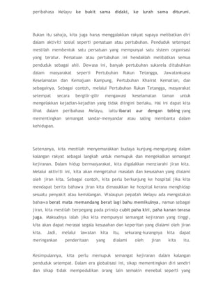 peribahasa Melayu ke bukit sama didaki, ke lurah sama dituruni.
Bukan itu sahaja, kita juga harus menggalakkan rakyat supaya melibatkan diri
dalam aktiviti sosial seperti persatuan atau pertubuhan. Penduduk setempat
mestilah membentuk satu persatuan yang mempunyai satu sistem organisasi
yang teratur. Persatuan atau pertubuhan ini hendaklah melibatkan semua
penduduk sebagai ahli. Dewasa ini, banyak pertubuhan sukarela ditubuhkan
dalam masyarakat seperti Pertubuhan Rukun Tetangga, Jawatankuasa
Keselamatan dan Kemajuan Kampung, Pertubuhan Khairat Kematian, dan
sebagainya. Sebagai contoh, melalui Pertubuhan Rukun Tetangga, masyarakat
setempat secara bergilir-gilir mengawasi keselamatan taman untuk
mengelakkan kejadian-kejadian yang tidak diingini berlaku. Hal ini dapat kita
lihat dalam peribahasa Melayu, iaitu ibarat aur dengan tebing yang
mementingkan semangat sandar-menyandar atau saling membantu dalam
kehidupan.
Seterusnya, kita mestilah menyemarakkan budaya kunjung-mengunjung dalam
kalangan rakyat sebagai langkah untuk memupuk dan mengekalkan semangat
kejiranan. Dalam hidup bermasyarakat, kita digalakkan menziarahi jiran kita.
Melalui aktiviti ini, kita akan mengetahui masalah dan kesusahan yang dialami
oleh jiran kita. Sebagai contoh, kita perlu berkunjung ke hospital jika kita
mendapat berita bahawa jiran kita dimasukkan ke hospital kerana menghidap
sesuatu penyakit atau kemalangan. Walaupun pepatah Melayu ada mengatakan
bahawa berat mata memandang berat lagi bahu memikulnya, namun sebagai
jiran, kita mestilah berpegang pada prinsip cubit paha kiri, paha kanan terasa
juga. Maksudnya ialah jika kita mempunyai semangat kejiranan yang tinggi,
kita akan dapat merasai segala kesusahan dan keperitan yang dialami oleh jiran
kita. Jadi, melalui lawatan kita itu, sekurang-kurangnya kita dapat
meringankan penderitaan yang dialami oleh jiran kita itu.
Kesimpulannya, kita perlu memupuk semangat kejiranan dalam kalangan
penduduk setempat. Dalam era globalisasi ini, sikap mementingkan diri sendiri
dan sikap tidak mempedulikan orang lain semakin menebal seperti yang
 