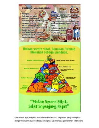 Kita adalah apa yang kita makan merupakan satu ungkapan yang sering kita
dengar mencerminkan bertapa pentingnya kita menjaga pemakanan kita kerana
 