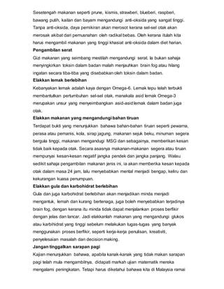 Sesetengah makanan seperti prune, kismis, strawberi, blueberi, raspberi,
bawang putih, kailan dan bayam mengandungi anti-oksida yang sangat tinggi.
Tanpa anti-oksida, daya pemikiran akan merosot kerana sel-sel otak akan
merosak akibat dari pemusnahan oleh radikal bebas. Oleh kerana itulah kita
harus mengambil makanan yang tinggi khasiat anti-oksida dalam diet harian.
Pengambilan serat
Gizi makanan yang seimbang mestilah mengandungi serat. Ia bukan sahaja
menyingkirkan toksin dalam badan malah menjauhkan brain fog atau hilang
ingatan secara tiba-tiba yang disebabkan oleh toksin dalam badan.
Elakkan lemak berlebihan
Kebanyakan lemak adalah kaya dengan Omega-6. Lemak tepu telah terbukti
membantutkan pertumbuhan sel-sel otak, manakala asid lemak Omega-3
merupakan unsur yang menyeimbangkan asid-asid lemak dalam badan juga
otak.
Elakkan makanan yang mengandungi bahan tiruan
Terdapat bukti yang menunjukkan bahawa bahan-bahan tiruan seperti pewarna,
perasa atau pemanis, kola, sirap jagung, makanan sejuk beku, minuman segera
bergula tinggi, makanan mengandugi MSG dan sebagainya, memberikan kesan
tidak baik kepada otak. Secara asasnya makanan-makanan segera atau tiruan
mempunyai kesan-kesan negatif jangka pendek dan jangka panjang. Walau
sedikit sahaja pengambilan makanan jenis ini, ia akan memberika kesan kepada
otak dalam masa 24 jam, lalu menyebabkan mental menjadi bengap, keliru dan
kekurangan kuasa penumpuan.
Elakkan gula dan karbohidrat berlebihan
Gula dan juga karbohidrat berlebihan akan menjadikan minda menjadi
mengantuk, lemah dan kurang bertenaga, juga boleh menyebabkan terjadinya
brain fog, dengan kerana itu minda tidak dapat menjalankan proses berfikir
dengan jelas dan lancar. Jadi elakkanlah makanan yang mengandungi glukos
atau karbihidrat yang tinggi sebelum melakukan tugas-tugas yang banyak
menggunakan proses berfikir, seperti kerja-kerja penulisan, kreativiti,
penyelesaian masalah dan decision making.
Jangan tinggalkan sarapan pagi
Kajian menunjukkan bahawa, apabila kanak-kanak yang tidak makan sarapan
pagi telah mula mengambilnya, didapati markah ujian matematik mereka
mengalami peningkatan. Tetapi harus diketahui bahawa kita di Malaysia ramai
 
