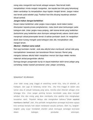 orang suka mengambil nasi lemak sebagai sarapan. Nasi lemak boleh
menyebabkan minda menjadi mengantuk, dan kepala ikan bilis yang terkandung
dalam sambalnya itu menyebabkan daya ingatan menjadi lemah. Jangan makan
nasi lemak pada sebelah pagi. Pastikan ikan bilis dibuang kepalanya sebelum
dibuat sambal.
Jangan makan dengan berlebihan
Kesan makan berlebihan untuk jangka masa singkat, darah dalam badan
ditumpukan kepada proses penghadaman, maka darah akan berkurangan pada
bahagian otak. Untuk jangka masa panjang, oleh kerana lemak yang berlebihan
(karbohidrat yang berlebihan akan disimpan sebagai lemak) saluran darah akan
menyempit akibat penempelan lemak di sekitar pembuluh darah. Ini menjadikan
darah akan kurang mengalir pada bahagian otak, lalu menyababkan otak
menjadi lemah.
Alkohol – Elakkan sama sekali
Dari segi kesihatan mental , arak atau alkohol akan membunuh sel-sel otak yang
mennyebabkan kewarasan dan kecedersan fikiran merosot. Ramai yang
mengadu bahawa alkohol telah menjadikan memori dan daya intelek mereka
melemah akibat pengambilan alkohol.
Semoga dengan pengamalan tip-tip ini dapat melahirkan lebih ramai pelajar yang
cemerlang melalui kaedah pemakanan untuk pelajar cemerlang.
SEMANGAT KEJIRANAN
Jiran ialah orang yang tinggal di sekeliling rumah kita, iaitu di sebelah, di
hadapan, dan juga di belakang rumah kita. Jika kita tinggal di dalam satu
taman atau di sebuah kampung yang sama, mereka akan dikenali sebagai jiran
tetangga kita. Jiran sangat penting kerana merekalah yang akan menjadi
sahabat kita dan orang yang akan membantu kita apabila kita menghadapi
kesusahan nanti. Pepatah Melayu ada mengatakan bahawa "Jiran sepakat
membawa berkat".Jadi, kita perlulah mengukuhkan semangat kejiranan supaya
kita sentiasa bersatu hati dalam melakukan sesuatu perkara. Oleh itu, langkah-
langkah yang wajar hendaklah diambil untuk memupuk semangat kejiranan
dalam kalangan penduduk setempat.
 