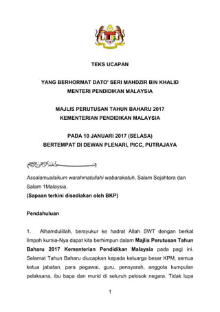 1
TEKS UCAPAN
YANG BERHORMAT DATO' SERI MAHDZIR BIN KHALID
MENTERI PENDIDIKAN MALAYSIA
MAJLIS PERUTUSAN TAHUN BAHARU 2017
KEMENTERIAN PENDIDIKAN MALAYSIA
PADA 10 JANUARI 2017 (SELASA)
BERTEMPAT DI DEWAN PLENARI, PICC, PUTRAJAYA
Assalamualaikum warahmatullahi wabarakatuh, Salam Sejahtera dan
Salam 1Malaysia.
(Sapaan terkini disediakan oleh BKP)
Pendahuluan
1. Alhamdulillah, bersyukur ke hadrat Allah SWT dengan berkat
limpah kurnia-Nya dapat kita berhimpun dalam Majlis Perutusan Tahun
Baharu 2017 Kementerian Pendidikan Malaysia pada pagi ini.
Selamat Tahun Baharu diucapkan kepada keluarga besar KPM, semua
ketua jabatan, para pegawai, guru, pensyarah, anggota kumpulan
pelaksana, ibu bapa dan murid di seluruh pelosok negara. Tidak lupa
 