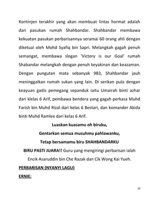 Kontinjen terakhir yang akan membuat lintas hormat adalah
dari pasukan rumah Shahbandar. Shahbandar membawa
kekuatan pasukan perbarisannya seramai 60 orang ahli dengan
diketuai oleh Mohd Syafiq bin Sapri. Melangkah gagah penuh
semangat, membawa slogan ‘Victory is our Goal’ rumah
Shabandar melangkah dengan penuh keyakinan dan keazaman.
Dengan pungutan mata sebanyak 983, Shahbandar jauh
meninggalkan rumah sukan yang lain. Di serikan pula dengan
keayuan gadis pemegang sepanduk iaitu Umairah binti azhar
dari klelas 6 Arif, pembawa bendera yang gagah perkasa Muhd
Farish bin Muhd Rizal dari kelas 6 Bestari, dan komander Akida
binti Muhd Ramlee dari kelas 6 Arif.
Luaskan kuasamu oh biruku,
Gentarkan semua musuhmu pahlawanku,
Tetap bersamamu biru SHAHBANDARKU
BIRU PASTI JUARA!! Guru yang mengiringi perbarisan ialah
Encik Asaruddin bin Che Razak dan Cik Wong Kai Yueh.
PERBARISAN (NYANYI LAGU)
ERNIE:
10
 