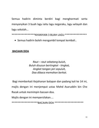 Semua hadirin diminta berdiri bagi menghormati serta
menyanyikan 3 buah lagu iaitu lagu negaraku, lagu wilayah dan
lagu sekolah...
****************NYANYIAN 3 BUAH LAGU ***************
• Semua hadirin boleh mengambil tempat kembali..
BACAAN DOA
Raut – raut sebatang buluh,
Buluh disusun bertingkat - tingkat,
Angkat tangan jari sepuluh,
Doa dibaca memohon berkat.
Bagi memberkati Kejohanan balapan dan padang kali ke 14 ini,
majlis dengan ini menjemput ustaz Mohd Asaruddin bin Che
Razak untuk memimpin bacaan doa.
Majlis dengan ini mempersilakan....
******************BACAAN DOA ********************
11
 