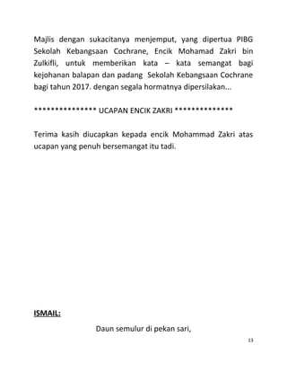 Majlis dengan sukacitanya menjemput, yang dipertua PIBG
Sekolah Kebangsaan Cochrane, Encik Mohamad Zakri bin
Zulkifli, untuk memberikan kata – kata semangat bagi
kejohanan balapan dan padang Sekolah Kebangsaan Cochrane
bagi tahun 2017. dengan segala hormatnya dipersilakan...
*************** UCAPAN ENCIK ZAKRI **************
Terima kasih diucapkan kepada encik Mohammad Zakri atas
ucapan yang penuh bersemangat itu tadi.
ISMAIL:
Daun semulur di pekan sari,
13
 