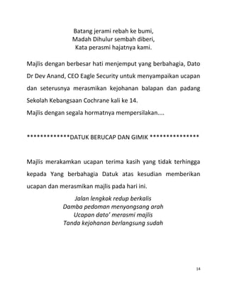 Batang jerami rebah ke bumi,
Madah Dihulur sembah diberi,
Kata perasmi hajatnya kami.
Majlis dengan berbesar hati menjemput yang berbahagia, Dato
Dr Dev Anand, CEO Eagle Security untuk menyampaikan ucapan
dan seterusnya merasmikan kejohanan balapan dan padang
Sekolah Kebangsaan Cochrane kali ke 14.
Majlis dengan segala hormatnya mempersilakan....
*************DATUK BERUCAP DAN GIMIK ***************
Majlis merakamkan ucapan terima kasih yang tidak terhingga
kepada Yang berbahagia Datuk atas kesudian memberikan
ucapan dan merasmikan majlis pada hari ini.
Jalan lengkok redup berkalis
Damba pedoman menyongsang arah
Ucapan dato’ merasmi majlis
Tanda kejohanan berlangsung sudah
14
 