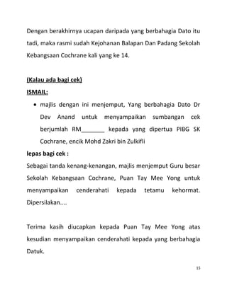 Dengan berakhirnya ucapan daripada yang berbahagia Dato itu
tadi, maka rasmi sudah Kejohanan Balapan Dan Padang Sekolah
Kebangsaan Cochrane kali yang ke 14.
(Kalau ada bagi cek)
ISMAIL:
• majlis dengan ini menjemput, Yang berbahagia Dato Dr
Dev Anand untuk menyampaikan sumbangan cek
berjumlah RM_______ kepada yang dipertua PIBG SK
Cochrane, encik Mohd Zakri bin Zulkifli
lepas bagi cek :
Sebagai tanda kenang-kenangan, majlis menjemput Guru besar
Sekolah Kebangsaan Cochrane, Puan Tay Mee Yong untuk
menyampaikan cenderahati kepada tetamu kehormat.
Dipersilakan....
Terima kasih diucapkan kepada Puan Tay Mee Yong atas
kesudian menyampaikan cenderahati kepada yang berbahagia
Datuk.
15
 