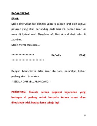 BACAAN IKRAR
ERNIE:
Majlis diteruskan lagi dengan upacara bacaan ikrar oleh semua
pasukan yang akan bertanding pada hari ini. Bacaan ikrar ini
akan di ketuai oleh Tharshen a/l Dev Anand dari kelas 6
Jasmine..
Majlis mempersilakan....
**************** BACAAN IKRAR
***********************
Dengan berakhirnya lafaz ikrar itu tadi, perarakan keluar
padang akan dimulakan.
* SEMUA DAH KELUAR PADANG:
PERHATIAN: Diminta semua pegawai kejohanan yang
bertugas di padang untuk bersedia kerana acara akan
dimulakan tidak berapa lama sahaja lagi
16
 
