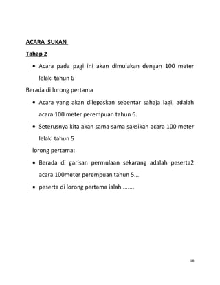 ACARA SUKAN
Tahap 2
• Acara pada pagi ini akan dimulakan dengan 100 meter
lelaki tahun 6
Berada di lorong pertama
• Acara yang akan dilepaskan sebentar sahaja lagi, adalah
acara 100 meter perempuan tahun 6.
• Seterusnya kita akan sama-sama saksikan acara 100 meter
lelaki tahun 5
lorong pertama:
• Berada di garisan permulaan sekarang adalah peserta2
acara 100meter perempuan tahun 5...
• peserta di lorong pertama ialah .......
18
 