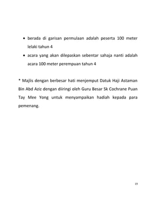 • berada di garisan permulaan adalah peserta 100 meter
lelaki tahun 4
• acara yang akan dilepaskan sebentar sahaja nanti adalah
acara 100 meter perempuan tahun 4
* Majlis dengan berbesar hati menjemput Datuk Haji Astaman
Bin Abd Aziz dengan diiringi oleh Guru Besar Sk Cochrane Puan
Tay Mee Yong untuk menyampaikan hadiah kepada para
pemenang.
19
 