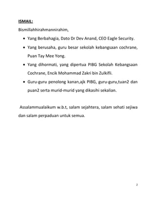 ISMAIL:
Bismillahhirahmannirahim,
• Yang Berbahagia, Dato Dr Dev Anand, CEO Eagle Security.
• Yang berusaha, guru besar sekolah kebangsaan cochrane,
Puan Tay Mee Yong.
• Yang dihormati, yang dipertua PIBG Sekolah Kebangsaan
Cochrane, Encik Mohammad Zakri bin Zulkifli.
• Guru-guru penolong kanan,ajk PIBG, guru-guru,tuan2 dan
puan2 serta murid-murid yang dikasihi sekalian.
Assalammualaikum w.b.t, salam sejahtera, salam sehati sejiwa
dan salam perpaduan untuk semua.
2
 