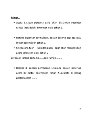 Tahap 1
• Acara balapan pertama yang akan dijalankan sebentar
sahaja lagi adalah, 80 meter lelaki tahun 3.
• Berada di garisan permulaan , adalah peserta bagi acara 80
meter perempuan tahun 3.
• Selepas ini, tuan – tuan dan puan - puan akan menyaksikan
acara 80 meter lelaki tahun 2
Berada di lorong pertama.......dari rumah ........
• Berada di garisan permulaan sekarang adalah peserta2
acara 80 meter perempuan tahun 2...peserta di lorong
pertama ialah .......
20
 