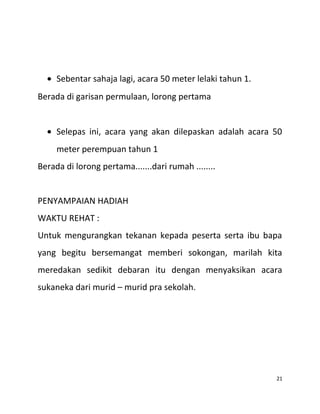 • Sebentar sahaja lagi, acara 50 meter lelaki tahun 1.
Berada di garisan permulaan, lorong pertama
• Selepas ini, acara yang akan dilepaskan adalah acara 50
meter perempuan tahun 1
Berada di lorong pertama.......dari rumah ........
PENYAMPAIAN HADIAH
WAKTU REHAT :
Untuk mengurangkan tekanan kepada peserta serta ibu bapa
yang begitu bersemangat memberi sokongan, marilah kita
meredakan sedikit debaran itu dengan menyaksikan acara
sukaneka dari murid – murid pra sekolah.
21
 