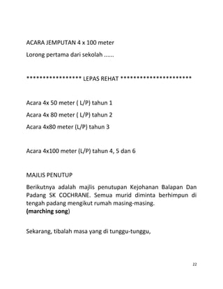 ACARA JEMPUTAN 4 x 100 meter
Lorong pertama dari sekolah ......
***************** LEPAS REHAT **********************
Acara 4x 50 meter ( L/P) tahun 1
Acara 4x 80 meter ( L/P) tahun 2
Acara 4x80 meter (L/P) tahun 3
Acara 4x100 meter (L/P) tahun 4, 5 dan 6
MAJLIS PENUTUP
Berikutnya adalah majlis penutupan Kejohanan Balapan Dan
Padang SK COCHRANE. Semua murid diminta berhimpun di
tengah padang mengikut rumah masing-masing.
(marching song)
Sekarang, tibalah masa yang di tunggu-tunggu,
22
 