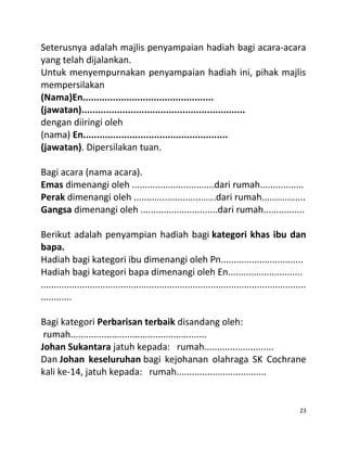Seterusnya adalah majlis penyampaian hadiah bagi acara-acara
yang telah dijalankan.
Untuk menyempurnakan penyampaian hadiah ini, pihak majlis
mempersilakan
(Nama)En................................................
(jawatan)............................................................
dengan diiringi oleh
(nama) En.....................................................
(jawatan). Dipersilakan tuan.
Bagi acara (nama acara).
Emas dimenangi oleh ................................dari rumah.................
Perak dimenangi oleh ................................dari rumah.................
Gangsa dimenangi oleh ..............................dari rumah................
Berikut adalah penyampian hadiah bagi kategori khas ibu dan
bapa.
Hadiah bagi kategori ibu dimenangi oleh Pn................................
Hadiah bagi kategori bapa dimenangi oleh En.............................
.......................................................................................................
............
Bagi kategori Perbarisan terbaik disandang oleh:
rumah.....................................................
Johan Sukantara jatuh kepada: rumah...........................
Dan Johan keseluruhan bagi kejohanan olahraga SK Cochrane
kali ke-14, jatuh kepada: rumah...................................
23
 