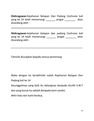 Olahragawan Kejohanan Balapan Dan Padang Cochrane kali
yang ke 14 telah memenangi _______ pingat ________ akan
disandang oleh :
Olahragawan kejohanan balapan dan padang Cochrane kali
yang ke 14 telah memenangi _______ pingat ________ akan
disandang oleh :
____________________________________________________
Tahniah diucapkan kepada semua pemenang.
Maka dengan itu berakhirlah sudah Kejohanan Balapan Dan
Padang kali ke 14
Sesungguhnya yang baik itu datangnya daripada ALLAH S.W.T
dan yang buruk itu adalah daripada kami sendiri.
Akhir kata dari kami berdua,
24
 