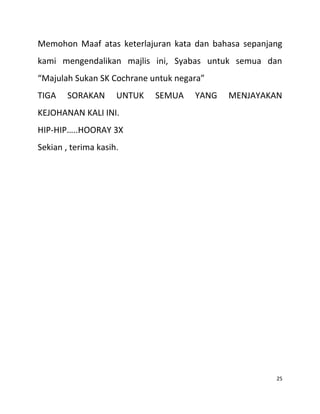 Memohon Maaf atas keterlajuran kata dan bahasa sepanjang
kami mengendalikan majlis ini, Syabas untuk semua dan
“Majulah Sukan SK Cochrane untuk negara”
TIGA SORAKAN UNTUK SEMUA YANG MENJAYAKAN
KEJOHANAN KALI INI.
HIP-HIP…..HOORAY 3X
Sekian , terima kasih.
25
 
