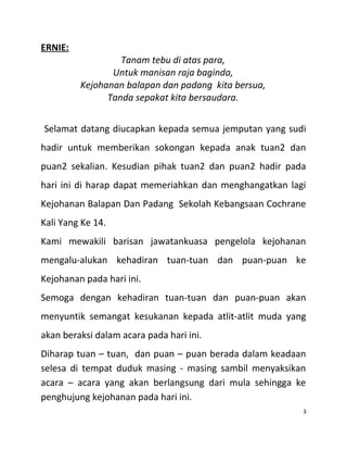 ERNIE:
Tanam tebu di atas para,
Untuk manisan raja baginda,
Kejohanan balapan dan padang kita bersua,
Tanda sepakat kita bersaudara.
Selamat datang diucapkan kepada semua jemputan yang sudi
hadir untuk memberikan sokongan kepada anak tuan2 dan
puan2 sekalian. Kesudian pihak tuan2 dan puan2 hadir pada
hari ini di harap dapat memeriahkan dan menghangatkan lagi
Kejohanan Balapan Dan Padang Sekolah Kebangsaan Cochrane
Kali Yang Ke 14.
Kami mewakili barisan jawatankuasa pengelola kejohanan
mengalu-alukan kehadiran tuan-tuan dan puan-puan ke
Kejohanan pada hari ini.
Semoga dengan kehadiran tuan-tuan dan puan-puan akan
menyuntik semangat kesukanan kepada atlit-atlit muda yang
akan beraksi dalam acara pada hari ini.
Diharap tuan – tuan, dan puan – puan berada dalam keadaan
selesa di tempat duduk masing - masing sambil menyaksikan
acara – acara yang akan berlangsung dari mula sehingga ke
penghujung kejohanan pada hari ini.
3
 