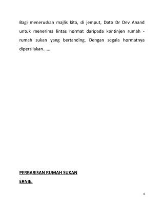 Bagi meneruskan majlis kita, di jemput, Dato Dr Dev Anand
untuk menerima lintas hormat daripada kontinjen rumah -
rumah sukan yang bertanding. Dengan segala hormatnya
dipersilakan......
PERBARISAN RUMAH SUKAN
ERNIE:
4
 