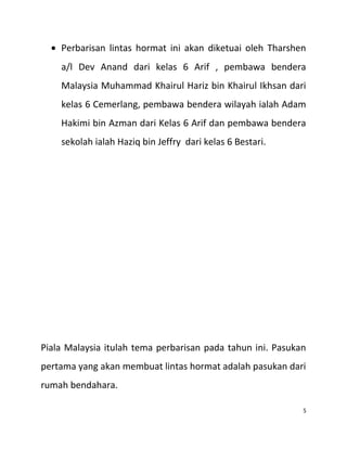 • Perbarisan lintas hormat ini akan diketuai oleh Tharshen
a/l Dev Anand dari kelas 6 Arif , pembawa bendera
Malaysia Muhammad Khairul Hariz bin Khairul Ikhsan dari
kelas 6 Cemerlang, pembawa bendera wilayah ialah Adam
Hakimi bin Azman dari Kelas 6 Arif dan pembawa bendera
sekolah ialah Haziq bin Jeffry dari kelas 6 Bestari.
Piala Malaysia itulah tema perbarisan pada tahun ini. Pasukan
pertama yang akan membuat lintas hormat adalah pasukan dari
rumah bendahara.
5
 