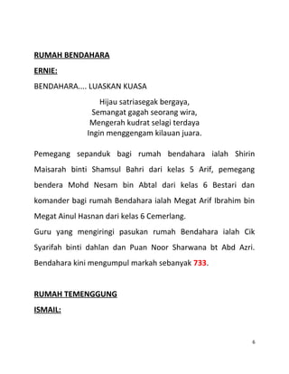 RUMAH BENDAHARA
ERNIE:
BENDAHARA.... LUASKAN KUASA
Hijau satriasegak bergaya,
Semangat gagah seorang wira,
Mengerah kudrat selagi terdaya
Ingin menggengam kilauan juara.
Pemegang sepanduk bagi rumah bendahara ialah Shirin
Maisarah binti Shamsul Bahri dari kelas 5 Arif, pemegang
bendera Mohd Nesam bin Abtal dari kelas 6 Bestari dan
komander bagi rumah Bendahara ialah Megat Arif Ibrahim bin
Megat Ainul Hasnan dari kelas 6 Cemerlang.
Guru yang mengiringi pasukan rumah Bendahara ialah Cik
Syarifah binti dahlan dan Puan Noor Sharwana bt Abd Azri.
Bendahara kini mengumpul markah sebanyak 733.
RUMAH TEMENGGUNG
ISMAIL:
6
 