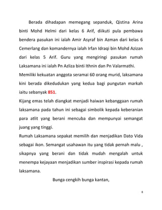 Berada dihadapan memegang sepanduk, Qistina Arina
binti Mohd Helmi dari kelas 6 Arif, diikuti pula pembawa
bendera pasukan ini ialah Amir Asyraf bin Azman dari kelas 6
Cemerlang dan komandernya ialah Irfan Idraqi bin Mohd Azizan
dari kelas 5 Arif. Guru yang mengiringi pasukan rumah
Laksamana ini ialah Pn Azliza binti Ithnin dan Pn Valarmathi.
Memiliki kekuatan anggota seramai 60 orang murid, laksamana
kini berada dikedudukan yang kedua bagi pungutan markah
iaitu sebanyak 851.
Kijang emas telah diangkat menjadi haiwan kebanggaan rumah
laksamana pada tahun ini sebagai simbolik kepada keberanian
para atlit yang berani mencuba dan mempunyai semangat
juang yang tinggi.
Rumah Laksamana sepakat memilih dan menjadikan Dato Vida
sebagai ikon. Semangat usahawan itu yang tidak pernah malu ,
sikapnya yang berani dan tidak mudah mengalah untuk
menempa kejayaan menjadikan sumber inspirasi kepada rumah
laksamana.
Bunga cengkih bunga kantan,
8
 
