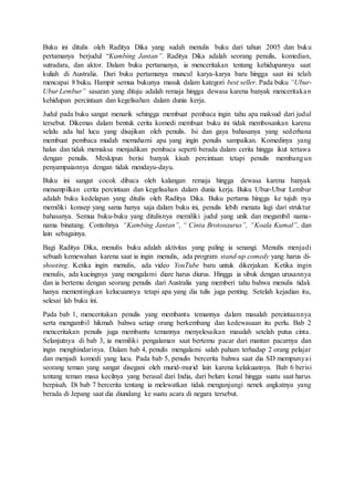 Buku ini ditulis oleh Raditya Dika yang sudah menulis buku dari tahun 2005 dan buku
pertamanya berjudul “Kambing Jantan”. Raditya Dika adalah seorang penulis, komedian,
sutradara, dan aktor. Dalam buku pertamanya, ia menceritakan tentang kehidupannya saat
kuliah di Australia. Dari buku pertamanya muncul karya-karya baru hingga saat ini telah
mencapai 8 buku. Hampir semua bukunya masuk dalam kategori best seller. Pada buku “Ubur-
Ubur Lembur” sasaran yang dituju adalah remaja hingga dewasa karena banyak menceritakan
kehidupan percintaan dan kegelisahan dalam dunia kerja.
Judul pada buku sangat menarik sehingga membuat pembaca ingin tahu apa maksud dari judul
tersebut. Dikemas dalam bentuk cerita komedi membuat buku ini tidak membosankan karena
selalu ada hal lucu yang disajikan oleh penulis. Isi dan gaya bahasanya yang sederhana
membuat pembaca mudah memahami apa yang ingin penulis sampaikan. Komedinya yang
halus dan tidak memaksa menjadikan pembaca seperti berada dalam cerita hingga ikut tertawa
dengan penulis. Meskipun berisi banyak kisah percintaan tetapi penulis membangun
penyampaiannya dengan tidak mendayu-dayu.
Buku ini sangat cocok dibaca oleh kalangan remaja hingga dewasa karena banyak
menampilkan cerita percintaan dan kegelisahan dalam dunia kerja. Buku Ubur-Ubur Lembur
adalah buku kedelapan yang ditulis oleh Raditya Dika. Buku pertama hingga ke tujuh nya
memiliki konsep yang sama hanya saja dalam buku ini, penulis lebih menata lagi dari struktur
bahasanya. Semua buku-buku yang ditulisnya memiliki judul yang unik dan megambil nama-
nama binatang. Contohnya “Kambing Jantan”, “ Cinta Brotosaurus”, “Koala Kumal”, dan
lain sebagainya.
Bagi Raditya Dika, menulis buku adalah aktivitas yang paling ia senangi. Menulis menjadi
sebuah kemewahan karena saat ia ingin menulis, ada program stand-up comedy yang harus di-
shooting. Ketika ingin menulis, ada video YouTube baru untuk dikerjakan. Ketika ingin
menulis, ada kucingnya yang mengalami diare harus diurus. Hingga ia sibuk dengan urusannya
dan ia bertemu dengan seorang penulis dari Australia yang memberi tahu bahwa menulis tidak
hanya mementingkan kelucuannya tetapi apa yang dia tulis juga penting. Setelah kejadian itu,
selesai lah buku ini.
Pada bab 1, menceritakan penulis yang membantu temannya dalam masalah percintaannya
serta mengambil hikmah bahwa setiap orang berkembang dan kedewasaan itu perlu. Bab 2
menceritakan penulis juga membantu temannya menyelesaikan masalah setelah putus cinta.
Selanjutnya di bab 3, ia memiliki pengalaman saat bertemu pacar dari mantan pacarnya dan
ingin menghindarinya. Dalam bab 4, penulis mengalami salah paham terhadap 2 orang pelajar
dan menjadi komedi yang lucu. Pada bab 5, penulis bercerita bahwa saat dia SD mempunyai
seorang teman yang sangat disegani oleh murid-murid lain karena kelakuannya. Bab 6 berisi
tentang teman masa kecilnya yang berasal dari India, dari belum kenal hingga suatu saat harus
berpisah. Di bab 7 bercerita tentang ia melewatkan tidak mengunjungi nenek angkatnya yang
berada di Jepang saat dia diundang ke suatu acara di negara tersebut.
 