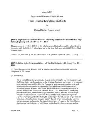 Magnolia ISD<br />Department of History and Social Sciences<br />Texas Essential Knowledge and Skills<br />for<br />United States Government<br />§113.40. Implementation of Texas Essential Knowledge and Skills for Social Studies, High School, Beginning with School Year 2011-2012.<br />The provisions of §§113.41-113.48 of this subchapter shall be implemented by school districts beginning with the 2011-2012 school year and at that time shall supersede §§113.32-113.39 of this subchapter.<br />Source: The provisions of this §113.40 adopted to be effective August 23, 2010, 35 TexReg 7232.<br />§113.44. United States Government (One-Half Credit), Beginning with School Year 2011-2012.<br />(a)  General requirements. Students shall be awarded one-half unit of credit for successful completion of this course.<br />(b)  Introduction.<br />(1)  In United States Government, the focus is on the principles and beliefs upon which the United States was founded and on the structure, functions, and powers of government at the national, state, and local levels. This course is the culmination of the civic and governmental content and concepts studied from Kindergarten through required secondary courses. Students learn major political ideas and forms of government in history. A significant focus of the course is on the U.S. Constitution, its underlying principles and ideas, and the form of government it created. Students analyze major concepts of republicanism, federalism, checks and balances, separation of powers, popular sovereignty, and individual rights and compare the U.S. system of government with other political systems. Students identify the role of government in the U.S. free enterprise system and examine the strategic importance of places to the United States. Students analyze the impact of individuals, political parties, interest groups, and the <br />media on the American political system, evaluate the importance of voluntary individual participation in a constitutional republic, and analyze the rights guaranteed by the U.S. Constitution. Students examine the relationship between governmental policies and the culture of the United States. Students identify examples of government policies that encourage scientific research and use critical-thinking skills to create a product on a contemporary government issue.<br />(2)  To support the teaching of the essential knowledge and skills, the use of a variety of rich primary and secondary source material such as the complete text of the U.S. Constitution, selected Federalist Papers, landmark cases of the U.S. Supreme Court (such as those studied in Grade 8 and U.S. History Since 1877), biographies, autobiographies, memoirs, speeches, letters, and periodicals that feature analyses of political issues and events is encouraged.<br />(3)  The eight strands of the essential knowledge and skills for social studies are intended to be integrated for instructional purposes. Skills listed in the social studies skills strand in subsection (c) of this section should be incorporated into the teaching of all essential knowledge and skills for social studies. A greater depth of understanding of complex content material can be attained when integrated social studies content from the various disciplines and critical-thinking skills are taught together. Statements that contain the word quot;
includingquot;
 reference content that must be mastered, while those containing the phrase quot;
such asquot;
 are intended as possible illustrative examples.<br />(4)  Students identify the role of the U.S. free enterprise system within the parameters of this course and understand that this system may also be referenced as capitalism or the free market system.<br />(5)  Throughout social studies in Kindergarten-Grade 12, students build a foundation in history; geography; economics; government; citizenship; culture; science, technology, and society; and social studies skills. The content, as appropriate for the grade level or course, enables students to understand the importance of patriotism, function in a free enterprise society, and appreciate the basic democratic values of our state and nation as referenced in the Texas Education Code (TEC), §28.002(h).<br />(6)  Students understand that a constitutional republic is a representative form of government whose representatives derive their authority from the consent of the governed, serve for an established tenure, and are sworn to uphold the constitution.<br />(7)  State and federal laws mandate a variety of celebrations and observances, including Celebrate Freedom Week.<br />(A)  Each social studies class shall include, during Celebrate Freedom Week as provided under the TEC, §29.907, or during another full school week as determined by the board of trustees of a school district, appropriate instruction concerning the intent, meaning, and importance of the Declaration of Independence and the U.S. Constitution, including the Bill of Rights, in their historical contexts. The study of the Declaration of Independence must include the study of the relationship of the ideas expressed in that document to subsequent American history, including the relationship of its ideas to the rich diversity of our people as a nation of immigrants, the American Revolution, the formulation of the U.S. Constitution, and the abolitionist movement, which led to the Emancipation Proclamation and the women's suffrage movement.<br />(B)  Each school district shall require that, during Celebrate Freedom Week or other week of instruction prescribed under subparagraph (A) of this paragraph, students in Grades 3-12 study and recite the following text: quot;
We hold these Truths to be self-evident, that all Men are created equal, that they are endowed by their Creator with certain unalienable Rights, that among these are Life, Liberty and the Pursuit of Happiness--That to secure these Rights, Governments are instituted among Men, deriving their just Powers from the Consent of the Governed.quot;
<br />(8)  Students identify and discuss how the actions of U.S. citizens and the local, state, and federal governments have either met or failed to meet the ideals espoused in the founding documents.<br />(c)  Knowledge and skills.<br />(1)  History. The student understands how constitutional government, as developed in America and expressed in the Declaration of Independence, the Articles of Confederation, and the U.S. Constitution, has been influenced by ideas, people, and historical documents. The student is expected to:<br />(A)  explain major political ideas in history, including the laws of nature and nature's God, unalienable rights, divine right of kings, social contract theory, and the rights of resistance to illegitimate government;<br />(B)  identify major intellectual, philosophical, political, and religious traditions that informed the American founding, including Judeo-Christian (especially biblical law), English common law and constitutionalism, Enlightenment, and republicanism, as they address issues of liberty, rights, and responsibilities of individuals;<br />(C)  identify the individuals whose principles of laws and government institutions informed the American founding documents, including those of Moses, William Blackstone, John Locke, and Charles de Montesquieu;<br />(D)  identify the contributions of the political philosophies of the Founding Fathers, including John Adams, Alexander Hamilton, Thomas Jefferson, James Madison, John Jay, George Mason, Roger Sherman, and James Wilson, on the development of the U.S. government;<br />(E)  examine debates and compromises that impacted the creation of the founding documents; and<br />(F)  identify significant individuals in the field of government and politics, including George Washington, Thomas Jefferson, John Marshall, Andrew Jackson, Abraham Lincoln, Theodore Roosevelt, Franklin D. Roosevelt, and Ronald Reagan.<br />(2)  History. The student understands the roles played by individuals, political parties, interest groups, and the media in the U.S. political system, past and present. The student is expected to:<br />(A)  give examples of the processes used by individuals, political parties, interest groups, or the media to affect public policy; and<br />(B)  analyze the impact of political changes brought about by individuals, political parties, interest groups, or the media, past and present.<br />(3)  Geography. The student understands how geography can influence U.S. political divisions and policies. The student is expected to:<br />(A)  understand how population shifts affect voting patterns;<br />(B)  examine political boundaries to make inferences regarding the distribution of political power; and<br />(C)  explain how political divisions are crafted and how they are affected by Supreme Court decisions such as Baker v. Carr.<br />(4)  Geography. The student understands why certain places or regions are important to the United States. The student is expected to:<br />(A)  identify the significance to the United States of the location and key natural resources of selected global places or regions; and<br />(B)  analyze how U.S. foreign policy affects selected places and regions.<br />(5)  Economics. The student understands the roles played by local, state, and national governments in both the public and private sectors of the U.S. free enterprise system. The student is expected to:<br />(A)  explain how government fiscal, monetary, and regulatory policies influence the economy at the local, state, and national levels;<br />(B)  identify the sources of revenue and expenditures of the U. S. government and analyze their impact on the U.S. economy;<br />(C)  compare the role of government in the U.S. free enterprise system and other economic systems; and<br />(D)  understand how government taxation and regulation can serve as restrictions to private enterprise.<br />(6)  Economics. The student understands the relationship between U.S. government policies and the economy. The student is expected to:<br />(A)  examine how the U.S. government uses economic resources in foreign policy; and<br />(B)  understand the roles of the executive and legislative branches in setting international trade and fiscal policies.<br />(7)  Government. The student understands the American beliefs and principles reflected in the U.S. Constitution and why these are significant. The student is expected to:<br />(A)  explain the importance of a written constitution;<br />(B)  evaluate how the federal government serves the purposes set forth in the Preamble to the U.S. Constitution;<br />(C)  analyze how the Federalist Papers such as Number 10, Number 39, and Number 51 explain the principles of the American constitutional system of government;<br />(D)  evaluate constitutional provisions for limiting the role of government, including republicanism, checks and balances, federalism, separation of powers, popular sovereignty, and individual rights;<br />(E)  describe the constitutionally prescribed procedures by which the U.S. Constitution can be changed and analyze the role of the amendment process in a constitutional government;<br />(F)  identify how the American beliefs and principles reflected in the Declaration of Independence and the U.S. Constitution contribute to both a national identity and federal identity and are embodied in the United States today; and<br />(G)  examine the reasons the Founding Fathers protected religious freedom in America and guaranteed its free exercise by saying that quot;
Congress shall make no law respecting an establishment of religion, or prohibiting the free exercise thereof,quot;
 and compare and contrast this to the phrase, quot;
separation of church and state.quot;
<br />(8)  Government. The student understands the structure and functions of the government created by the U.S. Constitution. The student is expected to:<br />(A)  analyze the structure and functions of the legislative branch of government, including the bicameral structure of Congress, the role of committees, and the procedure for enacting laws;<br />(B)  analyze the structure and functions of the executive branch of government, including the constitutional powers of the president, the growth of presidential power, and the role of the Cabinet and executive departments;<br />(C)  analyze the structure and functions of the judicial branch of government, including the federal court system, types of jurisdiction, and judicial review;<br />(D)  identify the purpose of selected independent executive agencies, including the National Aeronautics and Space Administration (NASA), and regulatory commissions, including the Environmental Protection Agency (EPA), Occupational Safety and Health Administration (OSHA), Food and Drug Administration (FDA), and Federal Communications Commission (FCC);<br />(E)  explain how certain provisions of the U.S. Constitution provide for checks and balances among the three branches of government;<br />(F)  analyze selected issues raised by judicial activism and judicial restraint;<br />(G)  explain the major responsibilities of the federal government for domestic and foreign policy such as national defense; and<br />(H)  compare the structures, functions, and processes of national, state, and local governments in the U.S. federal system.<br />(9)  Government. The student understands the concept of federalism. The student is expected to:<br />(A)  explain why the Founding Fathers created a distinctly new form of federalism and adopted a federal system of government instead of a unitary system;<br />(B)  categorize government powers as national, state, or shared;<br />(C)  analyze historical and contemporary conflicts over the respective roles of national and state governments; and<br />(D)  understand the limits on the national and state governments in the U.S. federal system of government.<br />(10)  Government. The student understands the processes for filling public offices in the U.S. system of government. The student is expected to:<br />(A)  compare different methods of filling public offices, including elected and appointed offices at the local, state, and national levels;<br />(B)  explain the process of electing the president of the United States and analyze the Electoral College; and<br />(C)  analyze the impact of the passage of the 17th Amendment.<br />(11)  Government. The student understands the role of political parties in the U.S. system of government. The student is expected to:<br />(A)  analyze the functions of political parties and their role in the electoral process at local, state, and national levels;<br />(B)  explain the two-party system and evaluate the role of third parties in the United States; and<br />(C)  identify opportunities for citizens to participate in political party activities at local, state, and national levels.<br />(12)  Government. The student understands the similarities and differences that exist among the U.S. system of government and other political systems. The student is expected to:<br />(A)  compare the U.S. constitutional republic to historical and contemporary forms of government such as monarchy, a classical republic, authoritarian, socialist, direct democracy, theocracy, tribal, and other republics;<br />(B)  analyze advantages and disadvantages of federal, confederate, and unitary systems of government; and<br />(C)  analyze advantages and disadvantages of presidential and parliamentary systems of government.<br />(13)  Citizenship. The student understands rights guaranteed by the U.S. Constitution. The student is expected to:<br />(A)  understand the roles of limited government and the rule of law in the protection of individual rights;<br />(B)  identify and define the unalienable rights;<br />(C)  identify the freedoms and rights guaranteed by each amendment in the Bill of Rights;<br />(D)  analyze U.S. Supreme Court interpretations of rights guaranteed by the U.S. Constitution in selected cases, including Engel v. Vitale, Schenck v. United States, Texas v. Johnson, Miranda v. Arizona, Gideon v. Wainwright, Mapp v. Ohio, and Roe v. Wade;<br />(E)  explain the importance of due process rights to the protection of individual rights and in limiting the powers of government; and<br />(F)  recall the conditions that produced the 14th Amendment and describe subsequent efforts to selectively extend some of the Bill of Rights to the states, including the Blaine Amendment and U.S. Supreme Court rulings, and analyze the impact on the scope of fundamental rights and federalism.<br />(14)  Citizenship. The student understands the difference between personal and civic responsibilities. The student is expected to:<br />(A)  explain the difference between personal and civic responsibilities;<br />(B)  evaluate whether and/or when the obligation of citizenship requires that personal desires and interests be subordinated to the public good;<br />(C)  understand the responsibilities, duties, and obligations of citizenship such as being well informed about civic affairs, serving in the military, voting, serving on a jury, observing the laws, paying taxes, and serving the public good; and<br />(D)  understand the voter registration process and the criteria for voting in elections.<br />(15)  Citizenship. The student understands the importance of voluntary individual participation in the U.S. constitutional republic. The student is expected to:<br />(A)  analyze the effectiveness of various methods of participation in the political process at local, state, and national levels;<br />(B)  analyze historical and contemporary examples of citizen movements to bring about political change or to maintain continuity; and<br />(C)  understand the factors that influence an individual's political attitudes and actions.<br />(16)  Citizenship. The student understands the importance of the expression of different points of view in a constitutional republic. The student is expected to:<br />(A)  examine different points of view of political parties and interest groups such as the League of United Latin American Citizens (LULAC), the National Rifle Association (NRA), and the National Association for the Advancement of Colored People (NAACP) on important contemporary issues; and<br />(B)  analyze the importance of the First Amendment rights of petition, assembly, speech, and press and the Second Amendment right to keep and bear arms.<br />(17)  Culture. The student understands the relationship between government policies and the culture of the United States. The student is expected to:<br />(A)  evaluate a U.S. government policy or court decision that has affected a particular racial, ethnic, or religious group such as the Civil Rights Act of 1964 and the U.S. Supreme Court cases of Hernandez v. Texas and Grutter v. Bollinger; and<br />(B)  explain changes in American culture brought about by government policies such as voting rights, the Servicemen's Readjustment Act of 1944 (GI Bill of Rights), the Immigration and Nationality Act of 1965, the Immigration Reform and Control Act of 1986, affirmative action, and racial integration.<br />(18)  Science, technology, and society. The student understands the role the government plays in developing policies and establishing conditions that influence scientific discoveries and technological innovations. The student is expected to:<br />(A)  understand how U.S. constitutional protections such as patents have fostered competition and entrepreneurship; and<br />(B)  identify examples of government-assisted research that, when shared with the private sector, have resulted in improved consumer products such as computer and communication technologies.<br />(19)  Science, technology, and society. The student understands the impact of advances in science and technology on government and society. The student is expected to:<br />(A)  understand the potential impact on society of recent scientific discoveries and technological innovations; and<br />(B)  evaluate the impact of the Internet and other electronic information on the political process.<br />(20)  Social studies skills. The student applies critical-thinking skills to organize and use information acquired from a variety of valid sources, including electronic technology. The student is expected to:<br />(A)  analyze information by sequencing, categorizing, identifying cause-and-effect relationships, comparing, contrasting, finding the main idea, summarizing, making generalizations and predictions, and drawing inferences and conclusions;<br />(B)  create a product on a contemporary government issue or topic using critical methods of inquiry;<br />(C)  analyze and defend a point of view on a current political issue;<br />(D)  analyze and evaluate the validity of information, arguments, and counterarguments from primary and secondary sources for bias, propaganda, point of view, and frame of reference;<br />(E)  evaluate government data using charts, tables, graphs, and maps; and<br />(F)  use appropriate mathematical skills to interpret social studies information such as maps and graphs.<br />(21)  Social studies skills. The student communicates in written, oral, and visual forms. The student is expected to:<br />(A)  use social studies terminology correctly;<br />(B)  use standard grammar, spelling, sentence structure, and punctuation;<br />(C)  transfer information from one medium to another, including written to visual and statistical to written or visual, using computer software as appropriate; and<br />(D)  create written, oral, and visual presentations of social studies information.<br />(22)  Social studies skills. The student uses problem-solving and decision-making skills, working independently and with others, in a variety of settings. The student is expected to:<br />(A)  use a problem-solving process to identify a problem, gather information, list and consider options, consider advantages and disadvantages, choose and implement a solution, and evaluate the effectiveness of the solution; and<br />(B)  use a decision-making process to identify a situation that requires a decision, gather information, identify options, predict consequences, and take action to implement a decision.<br />Source: The provisions of this §113.44 adopted to be effective August 23, 2010, 35 TexReg 7232.<br />