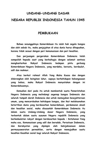 UNDANG-UNDANG DASAR
NEGARA REPUBLIK INDONESIA TAHUN 1945
PEMBUKAAN
Bahwa sesungguhnya Kemerdekaan itu ialah hak segala bangsa
dan oleh sebab itu, maka penjajahan di atas dunia harus dihapuskan,
karena tidak sesuai dengan peri kemanusiaan dan peri keadilan.
Dan perjuangan pergerakan Kemerdekaan Indonesia telah
sampailah kepada saat yang berbahagia dengan selamat sentosa
menghantarkan Rakyat Indonesia kedepan pintu gerbang
Kemerdekaan Negara Indonesia, yang merdeka, bersatu, berdaulat,
adil dan makmur.
Atas berkat rahmat Allah Yang Maha Kuasa dan dengan
didorongkan oleh keinginan luhur, supaya berkehidupan kebangsaaan
yang bebas, maka Rakyat Indonesia menyatakan dengan ini
Kemerdekaannya.
Kemudian dari pada itu untuk membentuk suatu Pemerintahan
Negara Indonesia yang melindungi segenap bangsa Indonesia dan
seluruh tumpah darah Indonesia dan untuk memajukan kesejahteraan
umum, yang mencerdaskan kehidupan bangsa, dan ikut melaksanakan
ketertiban dunia yang berdasarkan kemerdekaan, perdamaian abadi
dan keadilan sosial, maka disusunlah Kemerdekaan Indonesia itu
dalam suatu Undang-Undang dasar Negara Indonesia, yang
terbentuk dalam suatu susunan Negara republik Indonesia yang
berkedaulatan rakyat dengan berdasarkan kepada : Ketuhanan Yang
maha esa, Kemanusiaan yang adil dan beradab, Persatuan Indonesia,
dan Kerakyatan yang dipimpin oleh kebijaksanaan dalam
permusyawaratan perwakilan, serta dengan mewujudkan suatu
keadilan Keadilan sosial bagi seluruh Rakyat Indonesia.
 