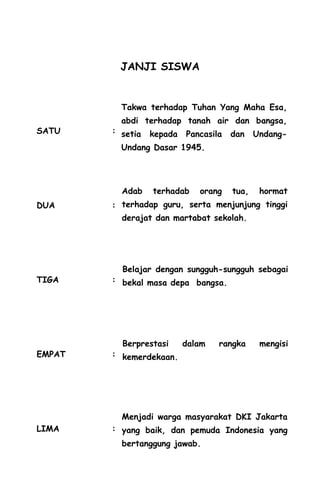 JANJI SISWA
SATU :
DUA :
TIGA :
EMPAT :
LIMA :
Takwa terhadap Tuhan Yang Maha Esa,
abdi terhadap tanah air dan bangsa,
setia kepada Pancasila dan Undang-
Undang Dasar 1945.
Adab terhadab orang tua, hormat
terhadap guru, serta menjunjung tinggi
derajat dan martabat sekolah.
Belajar dengan sungguh-sungguh sebagai
bekal masa depa bangsa.
Berprestasi dalam rangka mengisi
kemerdekaan.
Menjadi warga masyarakat DKI Jakarta
yang baik, dan pemuda Indonesia yang
bertanggung jawab.
 