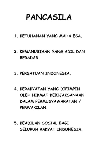PANCASILA
1. KETUHANAN YANG MAHA ESA.
2. KEMANUSIAAN YANG ADIL DAN
BERADAB
3. PERSATUAN INDONESIA.
4. KERAKYATAN YANG DIPIMPIN
OLEH HIKMAT KEBIJAKSANAAN
DALAM PERMUSYAWARATAN /
PERWAKILAN.
5. KEADILAN SOSIAL BAGI
SELURUH RAKYAT INDONESIA.
 