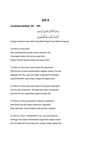 DO’A
Assalamu’alaikum Wr. Wb.
Dengan menyebut nama Allah Yang Maha Pengasih lagi Maha Penyayang.
Ya Allah ya Tuhan Kami.
Kami memanjatkan puji dan syukur kehadirat-Mu
Atas segala nikmat dan karunia yang telah
Engkau berikan kepada bangsa dan Negara kami
Ya Allah ya Tuhan kami, kami hamba-Mu yang lemah
Oleh karena itu kami mengharapkan limpahan nikmati ilmu dan
semangat dari-Mu, agar kami dapat menjalankan kehidupan
yang bermanfaat bagi pribadi, bangsa dan agama kami.
Ya Allah ya Tuhan yang maha memberi petunjuk, bimbinglah
kami ke jalan yang benar, sehingga kami dapat menjalankan
perintah-Mu dan menjauhkan segala larangan-Mu.
Ya Allah ya Tuhan yang pemberi ampunan, seandainya
Kami khilaf dan lalai dalam hidup kami, ampunilah
Dosa-dosa kami, karena Engkau maha pemberi ampunan.
Ya Allah ya Tuhan, tambahkanlah rizki, ilmu dan kekuatan.
Sehingga kami dapat melaksanakan tugas kami dengan mudah,
dan terimalah aktivitas hidup kami, sebagai ibadat kepada-Mu.
 