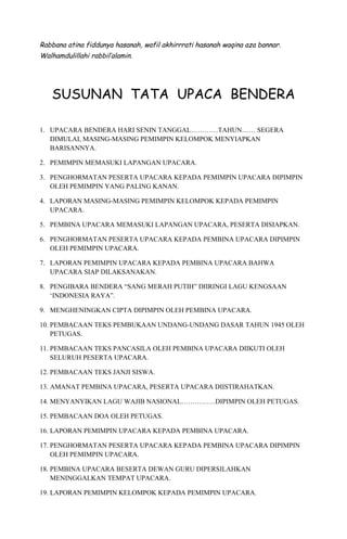 Rabbana atina fiddunya hasanah, wafil akhirrrati hasanah waqina aza bannar.
Walhamdulillahi rabbil’alamin.
SUSUNAN TATA UPACA BENDERA
1. UPACARA BENDERA HARI SENIN TANGGAL…………TAHUN…… SEGERA
DIMULAI, MASING-MASING PEMIMPIN KELOMPOK MENYIAPKAN
BARISANNYA.
2. PEMIMPIN MEMASUKI LAPANGAN UPACARA.
3. PENGHORMATAN PESERTA UPACARA KEPADA PEMIMPIN UPACARA DIPIMPIN
OLEH PEMIMPIN YANG PALING KANAN.
4. LAPORAN MASING-MASING PEMIMPIN KELOMPOK KEPADA PEMIMPIN
UPACARA.
5. PEMBINA UPACARA MEMASUKI LAPANGAN UPACARA, PESERTA DISIAPKAN.
6. PENGHORMATAN PESERTA UPACARA KEPADA PEMBINA UPACARA DIPIMPIN
OLEH PEMIMPIN UPACARA.
7. LAPORAN PEMIMPIN UPACARA KEPADA PEMBINA UPACARA BAHWA
UPACARA SIAP DILAKSANAKAN.
8. PENGIBARA BENDERA “SANG MERAH PUTIH” DIIRINGI LAGU KENGSAAN
‘INDONESIA RAYA”.
9. MENGHENINGKAN CIPTA DIPIMPIN OLEH PEMBINA UPACARA.
10. PEMBACAAN TEKS PEMBUKAAN UNDANG-UNDANG DASAR TAHUN 1945 OLEH
PETUGAS.
11. PEMBACAAN TEKS PANCASILA OLEH PEMBINA UPACARA DIIKUTI OLEH
SELURUH PESERTA UPACARA.
12. PEMBACAAN TEKS JANJI SISWA.
13. AMANAT PEMBINA UPACARA, PESERTA UPACARA DIISTIRAHATKAN.
14. MENYANYIKAN LAGU WAJIB NASIONAL……………DIPIMPIN OLEH PETUGAS.
15. PEMBACAAN DOA OLEH PETUGAS.
16. LAPORAN PEMIMPIN UPACARA KEPADA PEMBINA UPACARA.
17. PENGHORMATAN PESERTA UPACARA KEPADA PEMBINA UPACARA DIPIMPIN
OLEH PEMIMPIN UPACARA.
18. PEMBINA UPACARA BESERTA DEWAN GURU DIPERSILAHKAN
MENINGGALKAN TEMPAT UPACARA.
19. LAPORAN PEMIMPIN KELOMPOK KEPADA PEMIMPIN UPACARA.
 