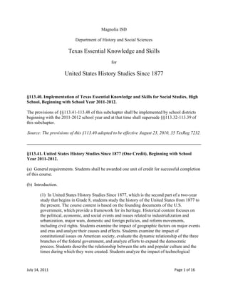 Magnolia ISD<br />Department of History and Social Sciences<br />Texas Essential Knowledge and Skills<br />for<br />United States History Studies Since 1877<br />§113.40. Implementation of Texas Essential Knowledge and Skills for Social Studies, High School, Beginning with School Year 2011-2012.<br />The provisions of §§113.41-113.48 of this subchapter shall be implemented by school districts beginning with the 2011-2012 school year and at that time shall supersede §§113.32-113.39 of this subchapter.<br />Source: The provisions of this §113.40 adopted to be effective August 23, 2010, 35 TexReg 7232.<br />§113.41. United States History Studies Since 1877 (One Credit), Beginning with School Year 2011-2012.<br />(a)  General requirements. Students shall be awarded one unit of credit for successful completion of this course.<br />(b)  Introduction.<br />(1)  In United States History Studies Since 1877, which is the second part of a two-year study that begins in Grade 8, students study the history of the United States from 1877 to the present. The course content is based on the founding documents of the U.S. government, which provide a framework for its heritage. Historical content focuses on the political, economic, and social events and issues related to industrialization and urbanization, major wars, domestic and foreign policies, and reform movements, including civil rights. Students examine the impact of geographic factors on major events and eras and analyze their causes and effects. Students examine the impact of constitutional issues on American society, evaluate the dynamic relationship of the three branches of the federal government, and analyze efforts to expand the democratic process. Students describe the relationship between the arts and popular culture and the times during which they were created. Students analyze the impact of technological <br />innovations on American life. Students use critical-thinking skills and a variety of primary and secondary source material to explain and apply different methods that historians use to understand and interpret the past, including multiple points of view and historical context.<br />(2)  To support the teaching of the essential knowledge and skills, the use of a variety of rich primary and secondary source material such as biographies, autobiographies, landmark cases of the U.S. Supreme Court, novels, speeches, letters, diaries, poetry, songs, and artworks is encouraged. Motivating resources are available from museums, historical sites, presidential libraries, and local and state preservation societies.<br />(3)  The eight strands of the essential knowledge and skills for social studies are intended to be integrated for instructional purposes. Skills listed in the social studies skills strand in subsection (c) of this section should be incorporated into the teaching of all essential knowledge and skills for social studies. A greater depth of understanding of complex content material can be attained when integrated social studies content from the various disciplines and critical-thinking skills are taught together. Statements that contain the word quot;
includingquot;
 reference content that must be mastered, while those containing the phrase quot;
such asquot;
 are intended as possible illustrative examples.<br />(4)  Students identify the role of the U.S. free enterprise system within the parameters of this course and understand that this system may also be referenced as capitalism or the free market system.<br />(5)  Throughout social studies in Kindergarten-Grade 12, students build a foundation in history; geography; economics; government; citizenship; culture; science, technology, and society; and social studies skills. The content, as appropriate for the grade level or course, enables students to understand the importance of patriotism, function in a free enterprise society, and appreciate the basic democratic values of our state and nation as referenced in the Texas Education Code (TEC), §28.002(h).<br />(6)  Students understand that a constitutional republic is a representative form of government whose representatives derive their authority from the consent of the governed, serve for an established tenure, and are sworn to uphold the constitution.<br />(7)  State and federal laws mandate a variety of celebrations and observances, including Celebrate Freedom Week.<br />(A)  Each social studies class shall include, during Celebrate Freedom Week as provided under the TEC, §29.907, or during another full school week as determined by the board of trustees of a school district, appropriate instruction concerning the intent, meaning, and importance of the Declaration of Independence and the U.S. Constitution, including the Bill of Rights, in their historical contexts. The study of the Declaration of Independence must include the study of the relationship of the ideas expressed in that document to subsequent American history, including the relationship of its ideas to the rich diversity of our people as a nation of immigrants, the American Revolution, the formulation of the U.S. Constitution, and the abolitionist movement, which led to the Emancipation Proclamation and the women's suffrage movement.<br />(B)  Each school district shall require that, during Celebrate Freedom Week or other week of instruction prescribed under subparagraph (A) of this paragraph, students in Grades 3-12 study and recite the following text: quot;
We hold these Truths to be self-evident, that all Men are created equal, that they are endowed by their Creator with certain unalienable Rights, that among these are Life, Liberty and the Pursuit of Happiness--That to secure these Rights, Governments are instituted among Men, deriving their just Powers from the Consent of the Governed.quot;
<br />(8)  Students identify and discuss how the actions of U.S. citizens and the local, state, and federal governments have either met or failed to meet the ideals espoused in the founding documents.<br />(c)  Knowledge and skills.<br />(1)  History. The student understands the principles included in the Celebrate Freedom Week program. The student is expected to:<br />(A)  analyze and evaluate the text, intent, meaning, and importance of the Declaration of Independence and the U.S. Constitution, including the Bill of Rights, and identify the full text of the first three paragraphs of the Declaration of Independence;<br />(B)  analyze and evaluate the application of these founding principles to historical events in U.S. history; and<br />(C)  explain the contributions of the Founding Fathers such as Benjamin Rush, John Hancock, John Jay, John Witherspoon, John Peter Muhlenberg, Charles Carroll, and Jonathan Trumbull Sr.<br />(2)  History. The student understands traditional historical points of reference in U.S. history from 1877 to the present. The student is expected to:<br />(A)  identify the major characteristics that define an historical era;<br />(B)  identify the major eras in U.S. history from 1877 to the present and describe their defining characteristics;<br />(C)  apply absolute and relative chronology through the sequencing of significant individuals, events, and time periods; and<br />(D)  explain the significance of the following years as turning points: 1898 (Spanish-American War), 1914-1918 (World War I), 1929 (the Great Depression begins), 1939-1945 (World War II), 1957 (Sputnik launch ignites U.S.-Soviet space race), 1968-1969 (Martin Luther King Jr. assassination and U.S. lands on the moon), 1991 (Cold War ends), 2001 (terrorist attacks on World Trade Center and the Pentagon), and 2008 (election of first black president, Barack Obama).<br />(3)  History. The student understands the political, economic, and social changes in the United States from 1877 to 1898. The student is expected to:<br />(A)  analyze political issues such as Indian policies, the growth of political machines, civil service reform, and the beginnings of Populism;<br />(B)  analyze economic issues such as industrialization, the growth of railroads, the growth of labor unions, farm issues, the cattle industry boom, the rise of entrepreneurship, free enterprise, and the pros and cons of big business;<br />(C)  analyze social issues affecting women, minorities, children, immigrants, urbanization, the Social Gospel, and philanthropy of industrialists; and<br />(D)  describe the optimism of the many immigrants who sought a better life in America.<br />(4)  History. The student understands the emergence of the United States as a world power between 1898 and 1920. The student is expected to:<br />(A)  explain why significant events, policies, and individuals such as the Spanish-American War, U.S. expansionism, Henry Cabot Lodge, Alfred Thayer Mahan, Theodore Roosevelt, Sanford B. Dole, and missionaries moved the United States into the position of a world power;<br />(B)  evaluate American expansionism, including acquisitions such as Guam, Hawaii, the Philippines, and Puerto Rico;<br />(C)  identify the causes of World War I and reasons for U.S. entry;<br />(D)  understand the contributions of the American Expeditionary Forces (AEF) led by General John J. Pershing;<br />(E)  analyze the impact of significant technological innovations in World War I such as machine guns, airplanes, tanks, poison gas, and trench warfare that resulted in the stalemate on the Western Front;<br />(F)  analyze major issues such as isolationism and neutrality raised by U.S. involvement in World War I, Woodrow Wilson's Fourteen Points, and the Treaty of Versailles; and<br />(G)  analyze significant events such as the Battle of Argonne Forest.<br />(5)  History. The student understands the effects of reform and third-party movements in the early 20th century. The student is expected to:<br />(A)  evaluate the impact of Progressive Era reforms, including initiative, referendum, recall, and the passage of the 16th, 17th, 18th, and 19th amendments;<br />(B)  evaluate the impact of muckrakers and reform leaders such as Upton Sinclair, Susan B. Anthony, Ida B. Wells, and W. E. B. DuBois on American society; and<br />(C)  evaluate the impact of third parties, including the Populist and Progressive parties.<br />(6)  History. The student understands significant events, social issues, and individuals of the 1920s. The student is expected to:<br />(A)  analyze causes and effects of events and social issues such as immigration, Social Darwinism, eugenics, race relations, nativism, the Red Scare, Prohibition, and the changing role of women; and<br />(B)  analyze the impact of significant individuals such as Clarence Darrow, William Jennings Bryan, Henry Ford, Glenn Curtiss, Marcus Garvey, and Charles A. Lindbergh.<br />(7)  History. The student understands the domestic and international impact of U.S. participation in World War II. The student is expected to:<br />(A)  identify reasons for U.S. involvement in World War II, including Italian, German, and Japanese dictatorships and their aggression, especially the attack on Pearl Harbor;<br />(B)  evaluate the domestic and international leadership of Franklin D. Roosevelt and Harry Truman during World War II, including the U.S. relationship with its allies and domestic industry's rapid mobilization for the war effort;<br />(C)  analyze the function of the U.S. Office of War Information;<br />(D)  analyze major issues of World War II, including the Holocaust; the internment of German, Italian, and Japanese Americans and Executive Order 9066; and the development of conventional and atomic weapons;<br />(E)  analyze major military events of World War II, including the Battle of Midway, the U.S. military advancement through the Pacific Islands, the Bataan Death March, the invasion of Normandy, fighting the war on multiple fronts, and the liberation of concentration camps;<br />(F)  evaluate the military contributions of leaders during World War II, including Omar Bradley, Dwight Eisenhower, Douglas MacArthur, Chester A. Nimitz, George Marshall, and George Patton; and<br />(G)  explain the home front and how American patriotism inspired exceptional actions by citizens and military personnel, including high levels of military enlistment; volunteerism; the purchase of war bonds; Victory Gardens; the bravery and contributions of the Tuskegee Airmen, the Flying Tigers, and the Navajo Code Talkers; and opportunities and obstacles for women and ethnic minorities.<br />(8)  History. The student understands the impact of significant national and international decisions and conflicts in the Cold War on the United States. The student is expected to:<br />(A)  describe U.S. responses to Soviet aggression after World War II, including the Truman Doctrine, the Marshall Plan, the North Atlantic Treaty Organization, the Berlin airlift, and John F. Kennedy's role in the Cuban Missile Crisis;<br />(B)  describe how Cold War tensions were intensified by the arms race, the space race, McCarthyism, and the House Un-American Activities Committee (HUAC), the findings of which were confirmed by the Venona Papers;<br />(C)  explain reasons and outcomes for U.S. involvement in the Korean War and its relationship to the containment policy;<br />(D)  explain reasons and outcomes for U.S. involvement in foreign countries and their relationship to the Domino Theory, including the Vietnam War;<br />(E)  analyze the major issues and events of the Vietnam War such as the Tet Offensive, the escalation of forces, Vietnamization, and the fall of Saigon; and<br />(F)  describe the responses to the Vietnam War such as the draft, the 26th Amendment, the role of the media, the credibility gap, the silent majority, and the anti-war movement.<br />(9)  History. The student understands the impact of the American civil rights movement. The student is expected to:<br />(A)  trace the historical development of the civil rights movement in the 19th, 20th, and 21st centuries, including the 13th, 14th, 15th, and 19th amendments;<br />(B)  describe the roles of political organizations that promoted civil rights, including ones from African American, Chicano, American Indian, women's, and other civil rights movements;<br />(C)  identify the roles of significant leaders who supported various rights movements, including Martin Luther King Jr., Cesar Chavez, Rosa Parks, Hector P. Garcia, and Betty Friedan;<br />(D)  compare and contrast the approach taken by some civil rights groups such as the Black Panthers with the nonviolent approach of Martin Luther King Jr.;<br />(E)  discuss the impact of the writings of Martin Luther King Jr. such as his quot;
I Have a Dreamquot;
 speech and quot;
Letter from Birmingham Jailquot;
 on the civil rights movement;<br />(F)  describe presidential actions and congressional votes to address minority rights in the United States, including desegregation of the armed forces, the Civil Rights acts of 1957 and 1964, and the Voting Rights Act of 1965;<br />(G)  describe the role of individuals such as governors George Wallace, Orval Faubus, and Lester Maddox and groups, including the Congressional bloc of southern Democrats, that sought to maintain the status quo;<br />(H)  evaluate changes and events in the United States that have resulted from the civil rights movement, including increased participation of minorities in the political process; and<br />(I)  describe how litigation such as the landmark cases of Brown v. Board of Education, Mendez v. Westminster, Hernandez v. Texas, Delgado v. Bastrop I.S.D., Edgewood I.S.D. v. Kirby, and Sweatt v. Painter played a role in protecting the rights of the minority during the civil rights movement.<br />(10)  History. The student understands the impact of political, economic, and social factors in the U.S. role in the world from the 1970s through 1990. The student is expected to:<br />(A)  describe Richard M. Nixon's leadership in the normalization of relations with China and the policy of détente;<br />(B)  describe Ronald Reagan's leadership in domestic and international policies, including Reaganomics and Peace Through Strength;<br />(C)  compare the impact of energy on the American way of life over time;<br />(D)  describe U.S. involvement in the Middle East such as support for Israel, the Camp David Accords, the Iran-Contra Affair, Marines in Lebanon, and the Iran Hostage Crisis;<br />(E)  describe the causes and key organizations and individuals of the conservative resurgence of the 1980s and 1990s, including Phyllis Schlafly, the Contract with America, the Heritage Foundation, the Moral Majority, and the National Rifle Association; and<br />(F)  describe significant societal issues of this time period.<br />(11)  History. The student understands the emerging political, economic, and social issues of the United States from the 1990s into the 21st century. The student is expected to:<br />(A)  describe U.S. involvement in world affairs, including the end of the Cold War, the Persian Gulf War, the Balkans Crisis, 9/11, and the global War on Terror;<br />(B)  identify significant social and political advocacy organizations, leaders, and issues across the political spectrum;<br />(C)  evaluate efforts by global organizations to undermine U.S. sovereignty through the use of treaties;<br />(D)  analyze the impact of third parties on presidential elections;<br />(E)  discuss the historical significance of the 2008 presidential election; and<br />(F)  discuss the solvency of long-term entitlement programs such as Social Security and Medicare.<br />(12)  Geography. The student understands the impact of geographic factors on major events. The student is expected to:<br />(A)  analyze the impact of physical and human geographic factors on the settlement of the Great Plains, the Klondike Gold Rush, the Panama Canal, the Dust Bowl, and the levee failure in New Orleans after Hurricane Katrina; and<br />(B)  identify and explain reasons for changes in political boundaries such as those resulting from statehood and international conflicts.<br />(13)  Geography. The student understands the causes and effects of migration and immigration on American society. The student is expected to:<br />(A)  analyze the causes and effects of changing demographic patterns resulting from migration within the United States, including western expansion, rural to urban, the Great Migration, and the Rust Belt to the Sun Belt; and<br />(B)  analyze the causes and effects of changing demographic patterns resulting from legal and illegal immigration to the United States.<br />(14)  Geography. The student understands the relationship between population growth and modernization on the physical environment. The student is expected to:<br />(A)  identify the effects of population growth and distribution on the physical environment;<br />(B)  identify the roles of governmental entities and private citizens in managing the environment such as the establishment of the National Park System, the Environmental Protection Agency (EPA), and the Endangered Species Act; and<br />(C)  understand the effects of governmental actions on individuals, industries, and communities, including the impact on Fifth Amendment property rights.<br />(15)  Economics. The student understands domestic and foreign issues related to U.S. economic growth from the 1870s to 1920. The student is expected to:<br />(A)  describe how the economic impact of the Transcontinental Railroad and the Homestead Act contributed to the close of the frontier in the late 19th century;<br />(B)  describe the changing relationship between the federal government and private business, including the costs and benefits of laissez-faire, anti-trust acts, the Interstate Commerce Act, and the Pure Food and Drug Act;<br />(C)  explain how foreign policies affected economic issues such as the Chinese Exclusion Act of 1882, the Open Door Policy, Dollar Diplomacy, and immigration quotas;<br />(D)  describe the economic effects of international military conflicts, including the Spanish-American War and World War I, on the United States; and<br />(E)  describe the emergence of monetary policy in the United States, including the Federal Reserve Act of 1913 and the shifting trend from a gold standard to fiat money.<br />(16)  Economics. The student understands significant economic developments between World War I and World War II. The student is expected to:<br />(A)  analyze causes of economic growth and prosperity in the 1920s, including Warren Harding's Return to Normalcy, reduced taxes, and increased production efficiencies;<br />(B)  identify the causes of the Great Depression, including the impact of tariffs on world trade, stock market speculation, bank failures, and the monetary policy of the Federal Reserve System;<br />(C)  analyze the effects of the Great Depression on the U.S. economy and society such as widespread unemployment and deportation and repatriation of people of European and Mexican heritage and others;<br />(D)  compare the New Deal policies and its opponents' approaches to resolving the economic effects of the Great Depression; and<br />(E)  describe how various New Deal agencies and programs, including the Federal Deposit Insurance Corporation, the Securities and Exchange Commission, and the Social Security Administration, continue to affect the lives of U.S. citizens.<br />(17)  Economics. The student understands the economic effects of World War II and the Cold War. The student is expected to:<br />(A)  describe the economic effects of World War II on the home front such as the end of the Great Depression, rationing, and increased opportunity for women and minority employment;<br />(B)  identify the causes of prosperity in the 1950s, including the Baby Boom and the impact of the GI Bill (Servicemen's Readjustment Act of 1944), and the effects of prosperity in the 1950s such as increased consumption and the growth of agriculture and business;<br />(C)  describe the economic impact of defense spending on the business cycle and education priorities from 1945 to the 1990s;<br />(D)  identify actions of government and the private sector such as the Great Society, affirmative action, and Title IX to create economic opportunities for citizens and analyze the unintended consequences of each; and<br />(E)  describe the dynamic relationship between U.S. international trade policies and the U.S. free enterprise system such as the Organization of Petroleum Exporting Countries (OPEC) oil embargo, the General Agreement of Tariffs and Trade (GATT), and the North American Free Trade Agreement (NAFTA).<br />(18)  Economics. The student understands the economic effects of increased worldwide interdependence as the United States enters the 21st century. The student is expected to:<br />(A)  discuss the role of American entrepreneurs such as Bill Gates, Sam Walton, Estée Lauder, Robert Johnson, Lionel Sosa, and millions of small business entrepreneurs who achieved the American dream; and<br />(B)  identify the impact of international events, multinational corporations, government policies, and individuals on the 21st century economy.<br />(19)  Government. The student understands changes over time in the role of government. The student is expected to:<br />(A)  evaluate the impact of New Deal legislation on the historical roles of state and federal government;<br />(B)  explain constitutional issues raised by federal government policy changes during times of significant events, including World War I, the Great Depression, World War II, the 1960s, and 9/11;<br />(C)  describe the effects of political scandals, including Teapot Dome, Watergate, and Bill Clinton's impeachment, on the views of U.S. citizens concerning trust in the federal government and its leaders;<br />(D)  discuss the role of contemporary government legislation in the private and public sectors such as the Community Reinvestment Act of 1977, USA PATRIOT Act of 2001, and the American Recovery and Reinvestment Act of 2009; and<br />(E)  evaluate the pros and cons of U.S. participation in international organizations and treaties.<br />(20)  Government. The student understands the changing relationships among the three branches of the federal government. The student is expected to:<br />(A)  describe the impact of events such as the Gulf of Tonkin Resolution and the War Powers Act on the relationship between the legislative and executive branches of government; and<br />(B)  evaluate the impact of relationships among the legislative, executive, and judicial branches of government, including Franklin D. Roosevelt's attempt to increase the number of U.S. Supreme Court justices and the presidential election of 2000.<br />(21)  Government. The student understands the impact of constitutional issues on American society. The student is expected to:<br />(A)  analyze the effects of landmark U.S. Supreme Court decisions, including Brown v. Board of Education, and other U.S. Supreme Court decisions such as Plessy v. Ferguson, Hernandez v. Texas, Tinker v. Des Moines, Wisconsin v. Yoder, and White v. Regester;<br />(B)  discuss historical reasons why the constitution has been amended; and<br />(C)  evaluate constitutional change in terms of strict construction versus judicial interpretation.<br />(22)  Citizenship. The student understands the concept of American exceptionalism. The student is expected to:<br />(A)  discuss Alexis de Tocqueville's five values crucial to America's success as a constitutional republic: liberty, egalitarianism, individualism, populism, and laissez-faire;<br />(B)  describe how the American values identified by Alexis de Tocqueville are different and unique from those of other nations; and<br />(C)  describe U.S. citizens as people from numerous places throughout the world who hold a common bond in standing for certain self-evident truths.<br />(23)  Citizenship. The student understands efforts to expand the democratic process. The student is expected to:<br />(A)  identify and analyze methods of expanding the right to participate in the democratic process, including lobbying, non-violent protesting, litigation, and amendments to the U.S. Constitution;<br />(B)  evaluate various means of achieving equality of political rights, including the 19th, 24th, and 26th amendments and congressional acts such as the American Indian Citizenship Act of 1924; and<br />(C)  explain how participation in the democratic process reflects our national ethos, patriotism, and civic responsibility as well as our progress to build a quot;
more perfect union.quot;
<br />(24)  Citizenship. The student understands the importance of effective leadership in a constitutional republic. The student is expected to:<br />(A)  describe qualities of effective leadership; and<br />(B)  evaluate the contributions of significant political and social leaders in the United States such as Andrew Carnegie, Thurgood Marshall, Billy Graham, Barry Goldwater, Sandra Day O'Connor, and Hillary Clinton.<br />(25)  Culture. The student understands the relationship between the arts and the times during which they were created. The student is expected to:<br />(A)  describe how the characteristics and issues in U.S. history have been reflected in various genres of art, music, film, and literature;<br />(B)  describe both the positive and negative impacts of significant examples of cultural movements in art, music, and literature such as Tin Pan Alley, the Harlem Renaissance, the Beat Generation, rock and roll, the Chicano Mural Movement, and country and western music on American society;<br />(C)  identify the impact of popular American culture on the rest of the world over time; and<br />(D)  analyze the global diffusion of American culture through the entertainment industry via various media.<br />(26)  Culture. The student understands how people from various groups contribute to our national identity. The student is expected to:<br />(A)  explain actions taken by people to expand economic opportunities and political rights, including those for racial, ethnic, and religious minorities as well as women, in American society;<br />(B)  discuss the Americanization movement to assimilate immigrants and American Indians into American culture;<br />(C)  explain how the contributions of people of various racial, ethnic, gender, and religious groups shape American culture;<br />(D)  identify the political, social, and economic contributions of women such as Frances Willard, Jane Addams, Eleanor Roosevelt, Dolores Huerta, Sonia Sotomayor, and Oprah Winfrey to American society;<br />(E)  discuss the meaning and historical significance of the mottos quot;
E Pluribus Unumquot;
 and quot;
In God We Trustquot;
; and<br />(F)  discuss the importance of congressional Medal of Honor recipients, including individuals of all races and genders such as Vernon J. Baker, Alvin York, and Roy Benavidez.<br />(27)  Science, technology, and society. The student understands the impact of science, technology, and the free enterprise system on the economic development of the United States. The student is expected to:<br />(A)  explain the effects of scientific discoveries and technological innovations such as electric power, telephone and satellite communications, petroleum-based products, steel production, and computers on the economic development of the United States;<br />(B)  explain how specific needs result in scientific discoveries and technological innovations in agriculture, the military, and medicine, including vaccines; and<br />(C)  understand the impact of technological and management innovations and their applications in the workplace and the resulting productivity enhancements for business and labor such as assembly line manufacturing, time-study analysis, robotics, computer management, and just-in-time inventory management.<br />(28)  Science, technology, and society. The student understands the influence of scientific discoveries, technological innovations, and the free enterprise system on the standard of living in the United States. The student is expected to:<br />(A)  analyze how scientific discoveries, technological innovations, and the application of these by the free enterprise system, including those in transportation and communication, improve the standard of living in the United States;<br />(B)  explain how space technology and exploration improve the quality of life; and<br />(C)  understand how the free enterprise system drives technological innovation and its application in the marketplace such as cell phones, inexpensive personal computers, and global positioning products.<br />(29)  Social studies skills. The student applies critical-thinking skills to organize and use information acquired from a variety of valid sources, including electronic technology. The student is expected to:<br />(A)  use a variety of both primary and secondary valid sources to acquire information and to analyze and answer historical questions;<br />(B)  analyze information by sequencing, categorizing, identifying cause-and-effect relationships, comparing and contrasting, finding the main idea, summarizing, making generalizations, making predictions, drawing inferences, and drawing conclusions;<br />(C)  understand how historians interpret the past (historiography) and how their interpretations of history may change over time;<br />(D)  use the process of historical inquiry to research, interpret, and use multiple types of sources of evidence;<br />(E)  evaluate the validity of a source based on language, corroboration with other sources, and information about the author, including points of view, frames of reference, and historical context;<br />(F)  identify bias in written, oral, and visual material;<br />(G)  identify and support with historical evidence a point of view on a social studies issue or event; and<br />(H)  use appropriate skills to analyze and interpret social studies information such as maps, graphs, presentations, speeches, lectures, and political cartoons.<br />(30)  Social studies skills. The student communicates in written, oral, and visual forms. The student is expected to:<br />(A)  create written, oral, and visual presentations of social studies information;<br />(B)  use correct social studies terminology to explain historical concepts; and<br />(C)  use different forms of media to convey information, including written to visual and statistical to written or visual, using available computer software as appropriate.<br />(31)  Social studies skills. The student uses geographic tools to collect, analyze, and interpret data. The student is expected to:<br />(A)  create thematic maps, graphs, and charts representing various aspects of the United States; and<br />(B)  pose and answer questions about geographic distributions and patterns shown on maps, graphs, charts, and available databases.<br />(32)  Social studies skills. The student uses problem-solving and decision-making skills, working independently and with others, in a variety of settings. The student is expected to:<br />(A)  use a problem-solving process to identify a problem, gather information, list and consider options, consider advantages and disadvantages, choose and implement a solution, and evaluate the effectiveness of the solution; and<br />(B)  use a decision-making process to identify a situation that requires a decision, gather information, identify options, predict consequences, and take action to implement a decision.<br />Source: The provisions of this §113.41 adopted to be effective August 23, 2010, 35 TexReg 7232.<br />